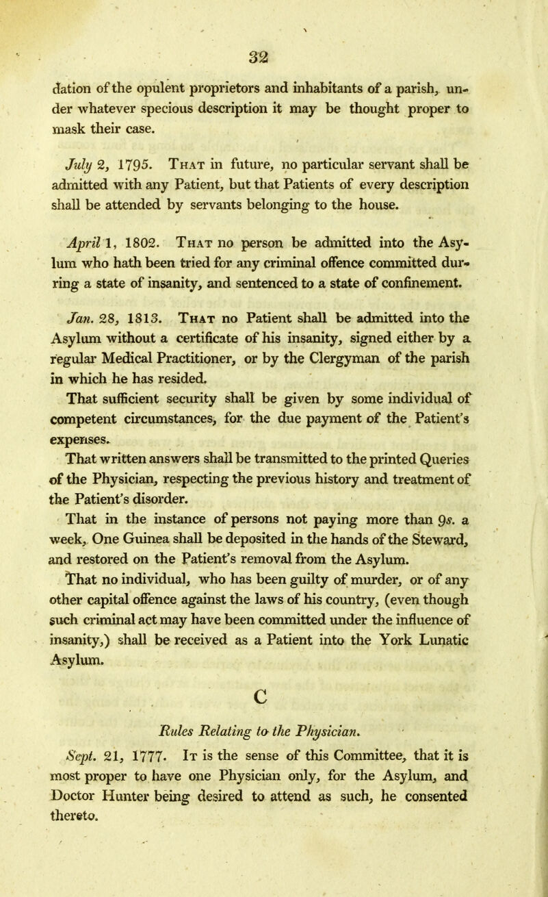 m elation of the opulent proprietors and inhabitants of a parish, un- der whatever specious description it may be thought proper to mask their case. July 2, 1795. That in future, no particular servant shall be admitted with any Patient, but that Patients of every description shall be attended by servants belonging to the house. April 1, 1802. That no person be admitted into the Asy- lum who hath been tried for any criminal offence committed dur- ring a state of insanity, and sentenced to a state of confinement. Jan. 28, 1813. That no Patient shall be admitted into the Asylum without a certificate of his insanity, signed either by a regular Medical Practitioner, or by the Clergyman of the parish in which he has resided. That sufficient security shall be given by some individual of competent circumstances, for the due payment of the Patient's expenses. That written answers shall be transmitted to the printed Queries of the Physician, respecting the previous history and treatment of the Patient's disorder. That in the instance of persons not paying more than 9<y. a week, One Guinea shall be deposited in the hands of the Steward, and restored on the Patient's removal from the Asylum. That no individual, who has been guilty of murder, or of any other capital offence against the laws of his country, (even though such criminal act may have been committed under the influence of insanity,) shall be received as a Patient into the York Lunatic Asylum. c Rules Relating to the Physician. Sept. 21, 1777. It is the sense of this Committee, that it is most proper to have one Physician only, for the Asylum, and Doctor Hunter being desired to attend as such, he consented thereto.