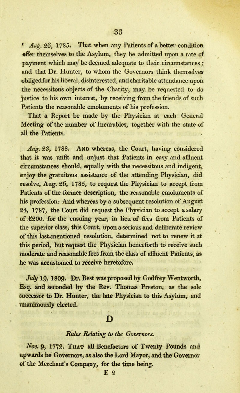 P Aug. 26, 1785. That when any Patients of abetter condition •ffer themselves to the Asylum, they be admitted upon a rate of payment which may be deemed adequate to their circumstances ; and that Dr. Hunter, to whom the Governors think themselves obliged for his liberal, disinterested, and charitable attendance upon the necessitous objects of the Charity, may be requested to do justice to his own interest, by receiving from the friends of such Patients the reasonable emoluments of his profession. That a Report be made by the Physician at each General Meeting of the number of Incurables, together with the state of all the Patients. Aug. 23, 1788. And whereas, the Court, having considered that it was unfit and unjust that Patients in easy and affluent circumstances should, equally with the necessitous and indigent, enjoy the gratuitous assistance of the attending Physician, did resolve, Aug. 26, 1785, to request the Physician to accept from Patients of the former description, the reasonable emoluments of his profession: And whereas by a subsequent resolution of August 24, 1787, the Court did request the Physician to accept a salary of £200. for the ensuing year, in lieu of fees from Patients of the superior class, this Court, upon a serious and deliberate review of this last-mentioned resolution, determined not to renew it at this period, but request the Physician henceforth to receive such moderate and reasonable fees from the class of affluent Patients, as he was accustomed to receive heretofore. July 19, I8O9. Dr. Best was proposed by Godfrey Wentworth, Esq. and seconded by the Rev. Thomas Preston, as the sole successor to Dr. Hunter, the late Physician to this Asylum, and unanimously elected. D Rules Relating to the Governors, Nov, 9, 1772. That all Benefactors of Twenty Pounds and upwards be Governors, as also the Lord Mayor, and the Governor of the Merchant's Company, for the time being, E 2