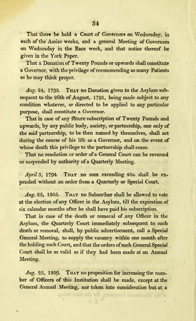 That there be held a Court of Governors on Wednesday, in each of the Assize weeks, and a general Meeting of Governors on Wednesday in the Race week, and that notice thereof be given in the York Paper. That a Donation of Twenty Pounds or upwards shall constitute a Governor, with the privilege of recommending as many Patients as he may think proper. Aug. %4s, 1792. That no Donation given to the Asylum sub- sequent to the 26th of August, 1791* being made subject to any condition whatever, or directed to be applied to any particular purpose, shall constitute a Governor. That in case of any fature subscription of Twenty Pounds and upwards, by any public body, society, or partnership, one only of the said partnership, to be then named by themselves, shall act during the course of his life as a Governor, and on the event of whose death this privilege to the partnership shall cease. That no resolution or order of a General Court can be reversed or suspended by authority of a Quarterly Meeting. April 3, 1794. That no sum exceeding 40s. shall be ex- pended without an order from a Quarterly or Special Court, Aug. 23, 1805. That no Subscriber shall be allowed to vote at the election of any Officer in the Asylum, till the expiration of six calendar months after he shall have paid his subscription. That in case of the death or removal of any Officer in the Asylum, the Quarterly Court immediately subsequent to such death or removal, shall, by public advertisement, call a Special General Meeting, to supply the vacancy within one month after the holding such Court, and that the orders of such General Special Court shall be as valid as if they had been made at an Annual Meeting. Aug. 25, 1809. That no proposition for increasing the num- ber of Officers of this Institution shall be made, except at the General Annual Meeting, nor taken into consideration but at a