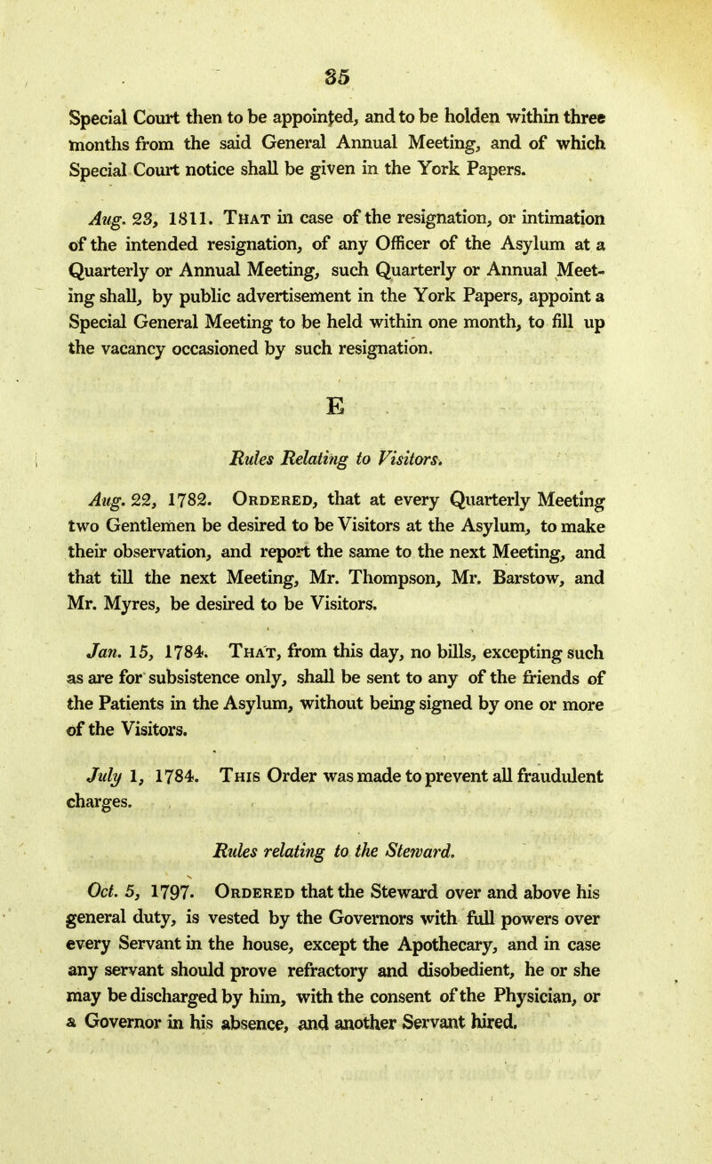 Special Court then to be appointed, and to be holden within three months from the said General Annual Meeting, and of which Special Court notice shall be given in the York Papers. Aug. 23, 1811. That in case of the resignation, or intimation of the intended resignation, of any Officer of the Asylum at a Quarterly or Annual Meeting, such Quarterly or Annual Meet- ing shall, by public advertisement in the York Papers, appoint a Special General Meeting to be held within one month, to fill up the vacancy occasioned by such resignation. E Rules Relating to Visitors, Aug. 22, 1782. Ordered, that at every Quarterly Meeting two Gentlemen be desired to be Visitors at the Asylum, to make their observation, and report the same to the next Meeting, and that till the next Meeting, Mr. Thompson, Mr. Barstow, and Mr. Myres, be desired to be Visitors. Jan. 15, 1784. That, from this day, no bills, excepting such for subsistence only, shall be sent to any of the friends of the Patients in the Asylum, without being signed by one or more of the Visitors. July I, 1784. This Order was made to prevent all fraudulent charges. Rules relating to the Steward. Oct. 5} 1797. Ordered that the Steward over and above his general duty, is vested by the Governors with full powers over every Servant in the house, except the Apothecary, and in case any servant should prove refractory and disobedient, he or she may be discharged by him, with the consent of the Physician, or a. Governor in his absence, and another Servant hired.