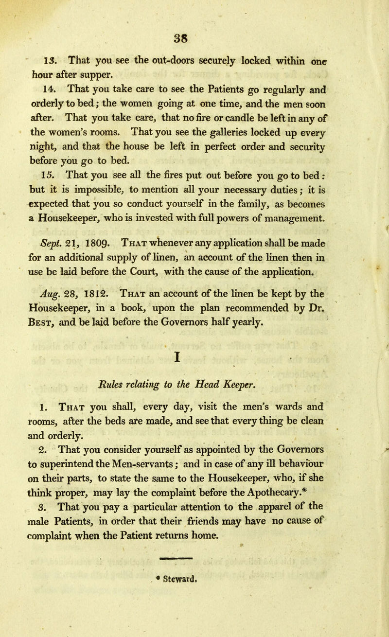 13. That you see the out-doors securely locked within one hour after supper. 14. That you take care to see the Patients go regularly and orderly to bed; the women going at one time, and the men soon after. That you take care, that no fire or candle be left in any of the women's rooms. That you see the galleries locked up every night, and that the house be left in perfect order and security before you go to bed. 15. That you see all the fires put out before you go to bed: but it is impossible, to mention all your necessary duties; it is expected that you so conduct yourself in the family, as becomes a Housekeeper, who is invested with full powers of management. Sept. 21, 1809. That whenever any application shall be made for an additional supply of linen, an account of the linen then in use be laid before the Court, with the cause of the application. Aug. 28, 1812. That an account of the linen be kept by the Housekeeper, in a book, upon the plan recommended by Dr. Best, and be laid before the Governors half yearly. 1 Rules relating to the Head Keeper. 1. That you shall, every day, visit the men's wards and rooms, after the beds are made, and see that every thing be clean and orderly. 2. That you consider yourself as appointed by the Governors to superintend the Men-servants; and in case of any ill behaviour on their parts, to state the same to the Housekeeper, who, if she think proper, may lay the complaint before the Apothecary.* 3. That you pay a particular attention to the apparel of the male Patients, in order that their friends may have no cause of complaint when the Patient returns home. * Steward,