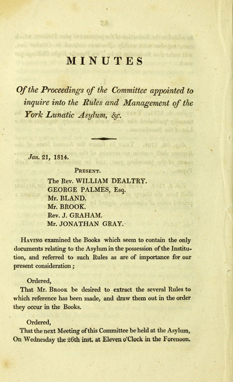 MINUTES Of the Proceedings of the Committee appointed to inquire into the Rules and Management of the York Lunatic Asylum, &f. Jan. 21, 1814. Present. The Rev. WILLIAM DEALTRY, GEORGE PALMES, Esq. Mr. BLAND. Mr. BROOK. Rev. J. GRAHAM. Mr. JONATHAN GRAY. Having examined the Books which seem to contain the only documents relating to the Asylum in the possession of the Institu- tion, and referred to such Rules as are of importance for our present consideration; Ordered, That Mr. Brook be desired to extract the several Rules to which reference has been made, and draw them out in the order they occur in the Books. Ordered, That the next Meeting of this Committee be held at the Asylum, On Wednesday the 26th inst, at Eleven o'Clock in the Forenoon.