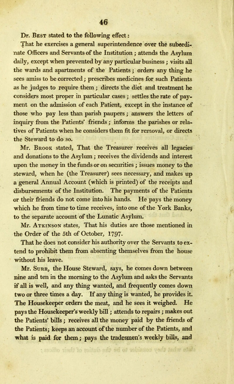 Dr. Best stated to the following effect: That he exercises a general superintendence over the subordi- nate Officers and Servants of the Institution; attends the Asylum daily, except when prevented by any particular business; visits all the wards and apartments of the Patients; orders any thing he sees amiss to be corrected; prescribes medicines for such Patients as he judges to require them; directs the diet and treatment he considers most proper in particular cases; settles the rate of pay- ment on the admission of each Patient, except in the instance of those who pay less than parish paupers; answers the letters of inquiry from the Patients' friends; informs the parishes or rela- tives of Patients when he considers them fit for removal, or directs the Steward to do so. Mr. Brook stated, That the Treasurer receives all legacies and donations to the Asylum; receives the dividends and interest upon the money in the funds or on securities; issues money to the steward, when he (the Treasurer) sees necessary, and makes up a general Annual Account (which is printed) of the receipts and disbursements of the Institution. The payments of the Patients or then- friends do not come into his hands. He pays the money which he from time to time receives, into one of the York Banks, to the separate account of the Lunatic Asylum. Mr. Atkinson states, That his duties are those mentioned in the Order of the 5th of October, 1797- That he does not consider his authority over the Servants to ex- tend to prohibit them from absenting themselves from the house without his leave. Mr. Surr, the House Steward, says, he comes down between nine and ten in the morning to the Asylum and asks the Servants if all is well, and any thing wanted, and frequently comes down two or three times a day. If any thing is wanted, he provides it. The Housekeeper orders the meat, and he sees it weighed. He pays the Housekeeper's weekly bill; attends to repairs; makes out the Patients' bills; receives all the money paid by the friends of the Patients; keeps an account of the number of the Patients, and what is paid for them,* pays the tradesmen's weekly bills, and