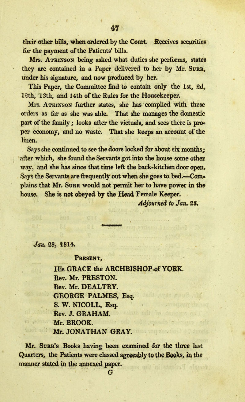 their other bills, when ordered by the Court. Receives securities for the payment of the Patients' bills. Mrs. Atkinson being asked what duties she performs, states they are contained in a Paper delivered to her by Mr. Surr, under his signature, and now produced by her. This Paper, the Committee find to contain only the 1st, 2d, 12th, 13th, and 14th of the Rules for the Housekeeper. Mrs. Atkinson further states, she has complied with these orders as far as she was able. That she manages the domestic part of the family; looks after the victuals, and sees there is pro* per economy, and no waste. That she keeps an account of the linen. Says she continued to see the doors locked for about six months; after which, she found the Servants got into the house some other way, and she has since that time left the back-kitchen door open. Says the Servants are frequently out when she goes to bed.—Com* plains that Mr. Surr would not permit her to have power in the house. She is not obeyed by the Head Female Keeper. Adjourned to Jan, 28. Jan* 28, 1814. Present, His GRACE the ARCHBISHOP of YORK. Rev. Mr. PRESTON. Rev. Mr. DEALTRY. GEORGE PALMES, Esq. S. W. NICOLL, Esq. Rev. J. GRAHAM. Mr. BROOK. Mr. JONATHAN GRAY. Mr. Surr's Books having been examined for the three last Quarters, the Patients were classed agreeably to the Books, in the manner stated in the annexed paper, G