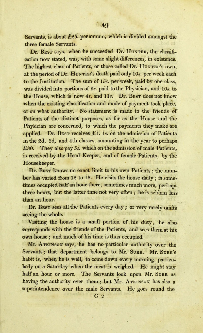 Servants, is about £25. per annum, which is divided amongst the three female Servants. Dr. Best says, when he succeeded Dr. Hunter, the classifi- cation now stated, was, with some slight differences, in existence. The highest class of Patients, or those called Dr. Hunter's own, at the period of Dr. Hunter's death paid only lO*. per week each to the Institution. The sum of 15s. per week, paid by one class, was divided into portions of 5s. paid to the Physician, and 10*. to the House, which is now 4*. and 11*. Dr. Best does not know when the existing classification and mode of payment took place, or on what authority. No statement is made to the friends of Patients of the distinct purposes, as far as the House and the Physician are concerned, to which the payments they make are applied. Dr. Best receives £l. Is. on the admission of Patients in the 2d, 3d, and 4th classes, amounting in the year to perhaps £30. They also pay 5s. which on the admission of male Patients, is received by the Head Keeper, and of female Patients, by the Housekeeper. Dr. Best knows no exact limit to his own Patients; the num- ber has varied from 12 to 18. He visits the house daily; is some- times occupied half an hour there, sometimes much more, perhaps three hours, but the latter time not very often; he is seldom less than an hour. Dr. Best sees all the Patients every day; or very rarely omits seeing the whole. Visiting the house is a small portion of his duty; he also corresponds with the friends of the Patients, and sees them at his own house; and much of his time is thus occupied. Mr. Atkinson says, he has no particular authority over the Servants; that department belongs to Mr. Surr. Mr. Surr's habit is, when he is well, to come down every morning, particu- larly on a Saturday when the meat is weighed. He might stay half an hour or more. The Servants look upon Mr. Surr as having the authority over them ,• but Mr. Atkinson has also a superintendence over the male Servants. He goes round the G 2