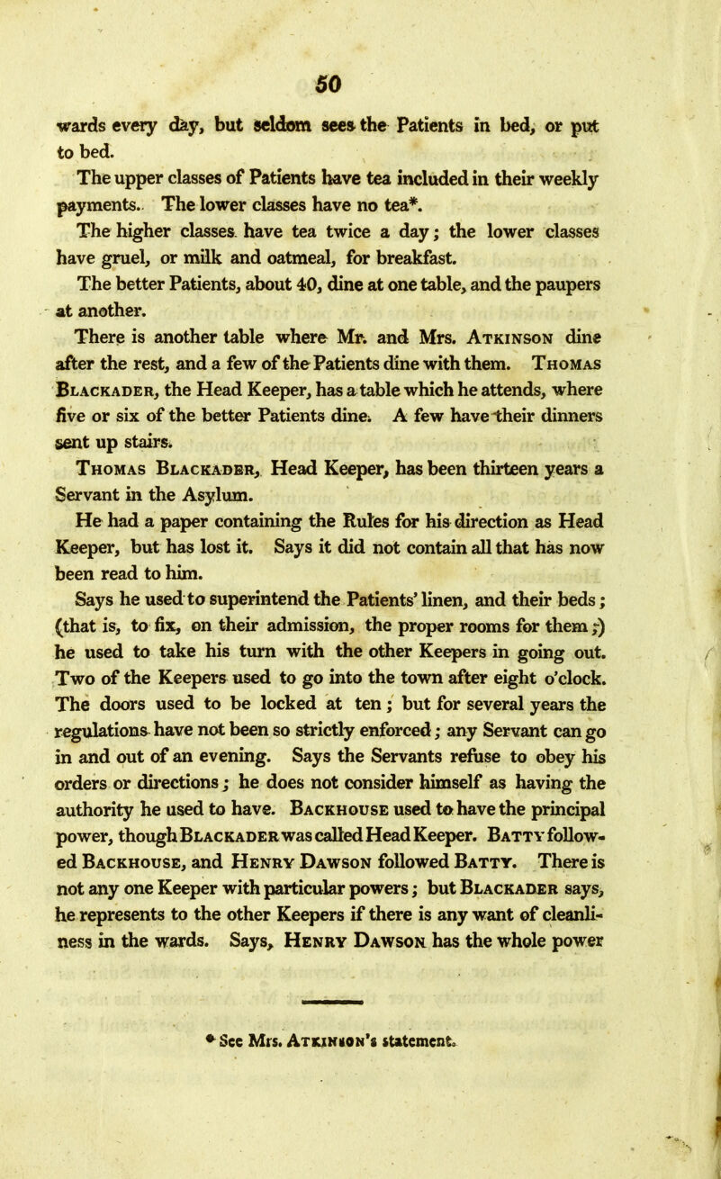 wards every day, but seldom sees the Patients in bed, or put to bed. The upper classes of Patients have tea included in their weekly payments. The lower classes have no tea*. The higher classes, have tea twice a day; the lower classes have gruel, or milk and oatmeal, for breakfast. The better Patients, about 40, dine at one table, and the paupers at another. There is another table where Mr. and Mrs. Atkinson dine after the rest, and a few of the Patients dine with them. Thomas Blackader, the Head Keeper, has a table which he attends, where five or six of the better Patients dine; A few have their dinners sent up stairs, Thomas Blackader, Head Keeper, has been thirteen years a Servant in the Asylum. He had a paper containing the Rules for his direction as Head Keeper, but has lost it. Says it did not contain all that has now been read to him. Says he used to superintend the Patients' linen, and their beds; (that is, to fix, on their admission, the proper rooms for them ;) he used to take his turn with the other Keepers in going out. Two of the Keepers used to go into the town after eight o'clock. The doors used to be locked at ten; but for several years the regulations have not been so strictly enforced; any Servant can go in and out of an evening. Says the Servants refuse to obey his orders or directions; he does not consider himself as having the authority he used to have. Backhouse used to have the principal power, though Blackader was called Head Keeper. Batty follow- ed Backhouse, and Henry Dawson followed Batty. There is not any one Keeper with particular powers; but Blackader says, he represents to the other Keepers if there is any want of cleanli- ness in the wards. Says, Henry Dawson has the whole power * See Mrs. Atkjnuon's statement