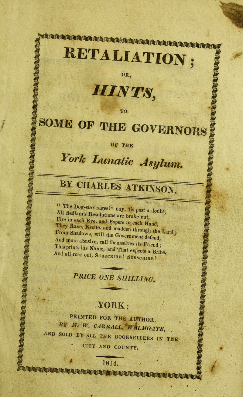 RETALIATION; OR, HINTS, TO SOME OP THE GOVERNORS Ojf THE York Lunatic Asylum. BY CHARLES ATKINSON, An n °g~ »r rages! na^' 'tis Pas* ^ doubt AH Bedlam's Resolutions are broke out, ' Fire ,n each Eye, and Papers in each Hand They Rave, Recite, and madden through tt T a From Shadows, will thp ujrough the Land; ws, wm the Government defend And more abusive, call themselves its Friend' Jlnsprmts his Name, and That expects a BriL And all roar out, Subscrzbe ! Suic.iL' PRICE ONE SHILLING. YORK: PRINTED FOR THE AUTHOR BY M. m CARRALL, ^LMGATE ^ND SOLD BY ALL THE BOOKSELLERS IN THE * CITY AND COUNTY. 1814.