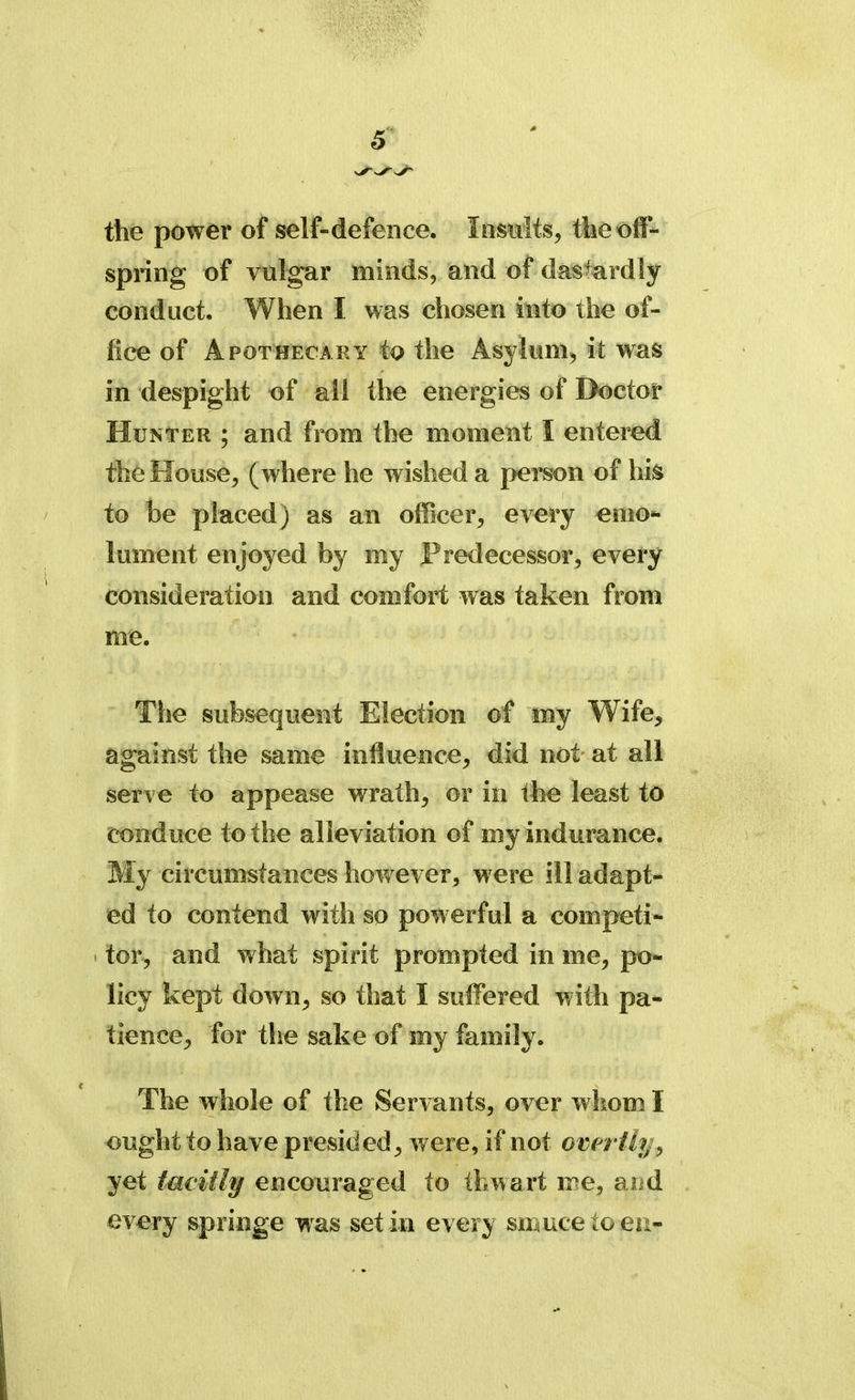 the power of self-defence. Insults, tlie off- spring of vulgar minds, and of dastardly conduct. When I was chosen into the of- fice of Apothecary to the Asylum, it was in despight of all the energies of Doctor Hunter ; and from the moment I entered the House, (where he wished a person of his to be placed) as an officer, every emo- lument enjoyed by my Predecessor, every consideration and comfort was taken from me. The subsequent Election of my Wife, against the same influence, did not at all serve to appease wrath, or in the least to conduce to the alleviation of my indurance. My circumstances however, were ill adapt- ed to contend with so powerful a competi- tor, and what spirit prompted in me, po- licy kept down, so that I suffered with pa- tience, for the sake of my family. The whole of the Servants, over whom I ought to have presided, were, if not overtli > yet tacitly encouraged to thwart me, and every springe was set in every sittucetoeii-