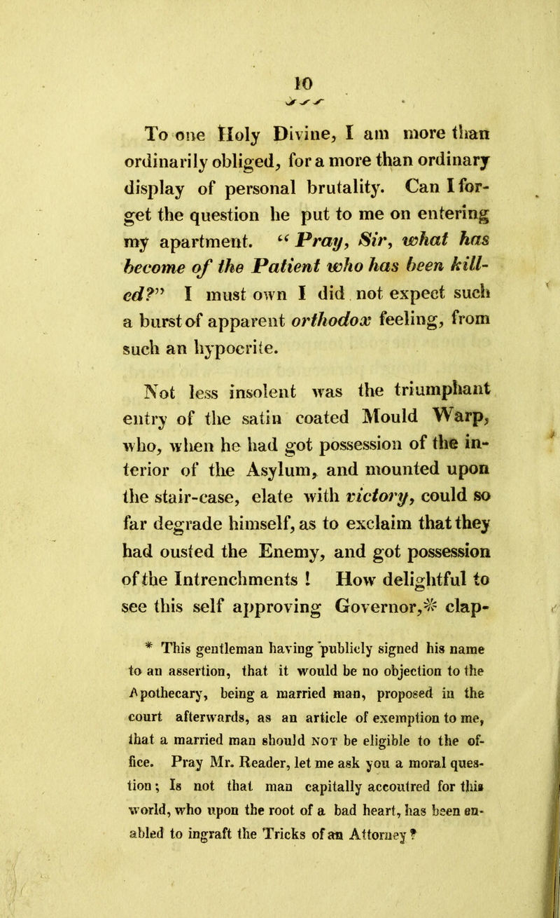 To one Holy Divine, I am more than ordinarily obliged, for a more than ordinary display of personal brutality. Can I for- get the question he put to me on entering my apartment. Pray, Sir, what has become of the Patient who has been kill- ed? I must own I did not expect such a burst of apparent orthodox feeling, from such an hypocrite. Not less insolent was the triumphant entry of the satin coated Mould Warp, who, when he had got possession of the in- terior of the Asylum, and mounted upon the stair-case, elate with victory, could so far degrade himself, as to exclaim that they had ousted the Enemy, and got possession of the Int renchments 1 How delightful to see this self approving Governor,^ clap- * This gentleman having publicly signed his name to an assertion, that it would be no objection to the Apothecary, being a married man, proposed in the court afterwards, as an article of exemption to me, that a married man should not be eligible to the of- fice. Pray Mr. Reader, let me ask you a moral ques- tion ; Is not that man capitally accoutred for thit world, who upon the root of a bad heart, has been en- abled to ingraft the Tricks of an Attorney t
