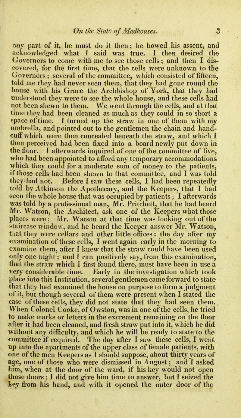 On the Slate of Madhouses. 8 any part of it, he must do it then; he bowed his assent, and acknowledged what I said was true. I then desired the Governors to come with me to see those cells ; and then I dis- covered, for the first time, that the cells were unknown to the Governors; several of the committee, which consisted of fifteen, told me thej had never seen them, that they had gone round the house with his Grace the Archbishop of York, that they had understood they were to see the whole house, and these cells had not been shewn to them. We went through the cells, and at that time they had been cleaned as much as they could in so short a space of time. I turned up the straw in one of them with my umbrella, and pointed out to the gentlemen the chain and hand- cuff which were then concealed beneath the straw, and which I then perceived had been fixed into a board newly put down in the floor. I afterwards inquired of one of the committee of five, who had been appointed to afford any temporary accommodations which they could for a moderate sum of money to the patients, if those cells had been shewn to that committee, and I was told they had not. Before I saw these cells, I had been repeatedly told by Atkinson the Apothecary, and the Keepers, that I had seen the whole house that was occupied by patients ; I afterwards was told by a professional man, Mr. Pritchett, that he had heard Mr. Watson, the Architect, ask one of the Keepers what those places w ere; Mr. Watson at that time was looking out of the staircase window, and he heard the Keeper answer Mr. Watson, that they were cellars and other little offices : the day after my examination of these cells, I went again early in the morning to examine them, after I knew that the straw could have been used only one night; and I can positively say, from this examination, that the straw which I first found there, must have been in use a very considerable time. Early in the investigation which took place into this Institution, several gentlemen came forward to state that they had examined the house on purpose to form a judgment of it, but though several of them were present when I stated the case of these cells, they did not state that they had seen them. When Colonel Cooke, of Owston, was in one of the cells, he tried to make marks or letters in the excrement remaining on the floor after it had been cleaned, and fresh straw put into it, which he did without any difficulty, and which he will be ready to state to the committee if required. The day after I saw these cells, I went up into the apartments of the upper class of female patients, with one of the men Keepers as I should suppose, about thirty years of age, one of those who were dismissed in August; and I asked him, when at the door of the ward, if his key would not open those doors; I did not give him time to answer, but I seized the key from his hand3 and with it opened the outer door of the