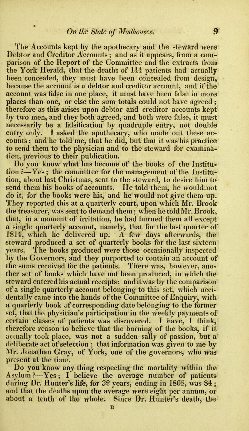 The Accounts kept by the apothecary and the steward were Debtor and Creditor Accounts; and as it appears, from a com- parison of the Report of the Committee and the extracts from the York Herald, that the deaths of 144 patients had actually been concealed, they must have been concealed from design, because the account is a debtor and creditor account, and if the account was false in one place, it must have been false in more places than one, or else the sum totals could not have agreed; therefore as this arises upon debtor and creditor accounts kept by two men, and they both agreed; and both were false, it must necessarily be a falsification by quadruple entry, not double entry only. I asked the apothecary, who made out these ac- counts ; and he told me, that he did, but that it was his practice to send them to the physician and to the steward for examina- tion, previous to their publication. Do you know what has become of the books of the Institu- tion ?—Yes ; the committee for the management of the Institu- tion, about last Christmas, sent to the steward, to desire him to send them his books of accounts. He told them, he would, not do it, for the books were his, and he would not give them up. They reported this at a quarterly court, upon which Mr. Brook the treasurer, was sent to demand them; when he told Mr. Brook, that, in a moment of irritation, he had burned them all except a single quarterly account, namely, that for the last quarter of 1814, which he delivered up. A few days afterwards, the steward produced a set of quarterly books for the last sixteen years. The books produced were those occasionally inspected by the Governors, and they purported to contain an account of the sums received for the patients. There was, however, ano- ther set of books which have not been produced, in which the steward entered his actual receipts; and it w as by the comparison of a single quarterly account belonging to this set, which acci- dentally came into the hands of the Committee of Enquiry, with a quarterly book of corresponding date belonging to the former set, that the physician's participation in the weekly payments of certain classes of patients was discovered. I have, I think, therefore reason to believe that the burning of the books, if it actually took place, was not a sudden sally of passion, but a deliberate act of selection ; that information was given to me by Mr. Jonathan Gray, of York, one of the governors, who was present at the time. Do you know any thing respecting the mortality within the Asylum ?—Yes ; I believe the average number of patients during Dr. Hunter's life, for 32 years, ending in 1808, was 84; and that the deaths upon the average were eight per annum, or about a tenth of the whole. Since Dr. Hunter's death, the R