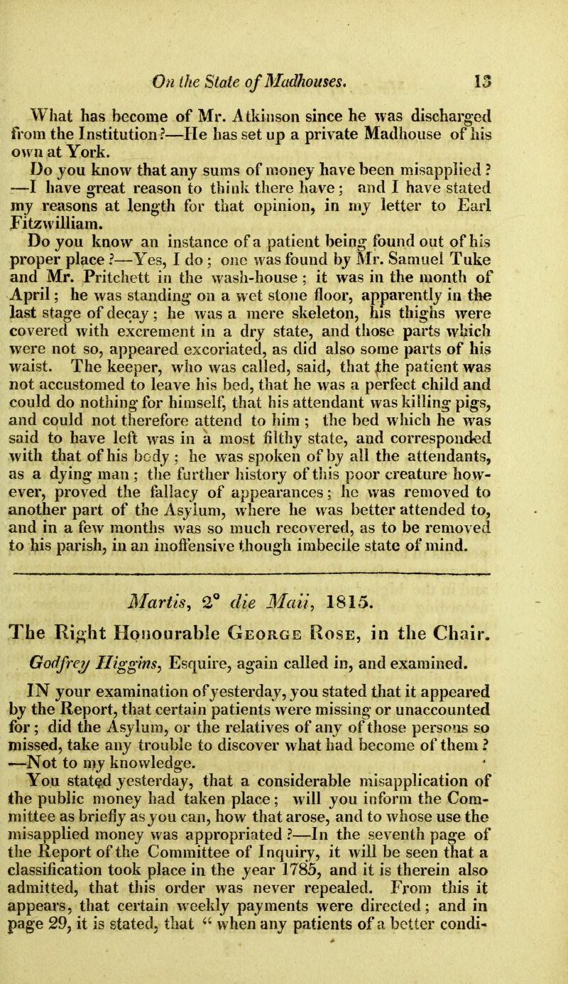 What has become of Mr. Atkinson since he was discharged from the Institution?—He has set up a private Madhouse of his own at York. Do you know that any sums of money have been misapplied ? :—I have great reason to think there have; and I have stated my reasons at length for that opinion, in my letter to Earl Fitzwilliam. Do you know an instance of a patient being found out of his proper place ?—Yes, I do ; one was found by Mr. Samuel Tuke and Mr. Pritchett in the wash-house; it was in the month of April; he was standing on a wet stone floor, apparently in the last stage of decay; he was a mere skeleton, his thighs were covered with excrement in a dry state, and those parts which were not so, appeared excoriated, as did also some parts of his waist. The keeper, who was called, said, that £he patient was not accustomed to leave his bed, that he was a perfect child and could do nothing for himself, that his attendant was killing pigs, and could not therefore attend to him ; the bed which he was said to have left was in a most filthy state, and corresponded with that of his body ; he was spoken of by all the attendants, as a dying man ; the further history of this poor creature how- ever, proved the fallacy of appearances; he was removed to another part of the Asylum, where he was better attended to, and in a few months was so much recovered, as to be removed to his parish, in an inoffensive though imbecile state of mind. Martis, 2° die Mail, 1815. The Right Honourable George Rose, in the Chair. Godfrey ITiggins, Esquire, again called in, and examined. IN your examination of yesterday, you stated that it appeared by the Report, that certain patients were missing or unaccounted for; did the Asylum, or the relatives of any of those persons so missed, take any trouble to discover what had become of them ? -—Not to my knowledge. You stated yesterday, that a considerable misapplication of the public money had taken place; will you inform the Com- mittee as briefly as you can, how that arose, and to whose use the misapplied money was appropriated ?—In the seventh page of the Report of the Committee of Inquiry, it will be seen that a classification took place in the year 1785, and it is therein also admitted, that this order was never i-epealed. From this it appears, that certain weekly payments were directed; and in page 29, it is stated, that f< when any patients of a better condi-