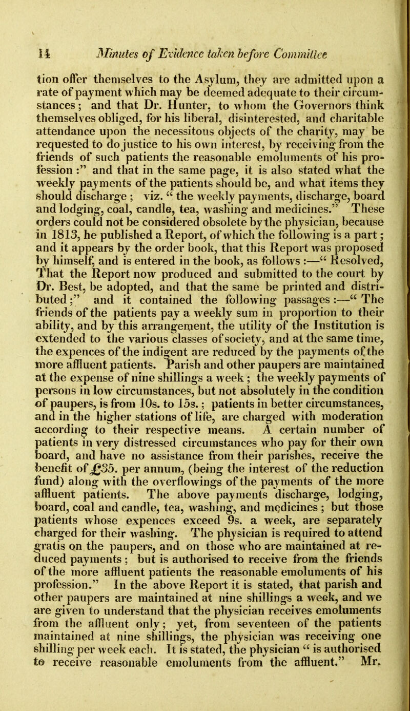tion offer themselves to the Asylum, they are admitted upon a rate of payment which may be deemed adequate to their circum- stances ; and that Dr. Hunter, to whom the Governors think themselves obliged, for his liberal, disinterested, and charitable attendance upon the necessitous objects of the charity, may be requested to do justice to his own interest, by receiving from the friends of such patients the reasonable emoluments of his pro- fession : and that in the same page, it is also stated what the weekly payments of the patients should be, and what items they should discharge ; viz.  the weekly payments, discharge, board and lodging, coal, candle, tea, washing and medicines. These orders could not be considered obsolete by the physician, because in 1813, he published a Report, of which the following* is a part; and it appears by the order book, that this Report was proposed by himself, and is entered in the book, as follows :— Resolved, That the Report now produced and submitted to the court by Dr. Best, be adopted, and that the same be printed and distri- buted ; and it contained the following passages:— The friends of the patients pay a weekly sum in proportion to their ability, and by this arrangement, the utility of the Institution is extended to the various classes of society, and at the same time, the expences of the indigent are reduced by the payments of the more affluent patients. Parish and other paupers are maintained at the expense of nine shillings a week ; the weekly payments of persons in low circumstances, but not absolutely in the condition of paupers, is from 10s. to 15s.; patients in better circumstances, and in the higher stations of life, are charged with moderation according to their respective means. A certain number of patients in very distressed circumstances who pay for their own board, and have no assistance from their parishes, receive the benefit of £35. per annum, (being the interest of the reduction fund) along with the overflowings of the payments of the more affluent patients. The above payments discharge, lodging, board, coal and candle, tea, washing, and medicines ; but those patients whose expences exceed 9s. a week, are separately charged for their washing. The physician is required to attend gratis on the paupers, and on those who are maintained at re- duced payments ; but is authorised to receive from the friends of the more affluent patients the reasonable emoluments of his profession. In the above Report it is stated, that parish and other paupers are maintained at nine shillings a week, and we are given to understand that the physician receives emoluments from the affluent only; yet, from seventeen of the patients maintained at nine shillings, the physician was receiving one shilling per week each. It is stated, the physician  is authorised to receive reasonable emoluments from the affluent, Mr.