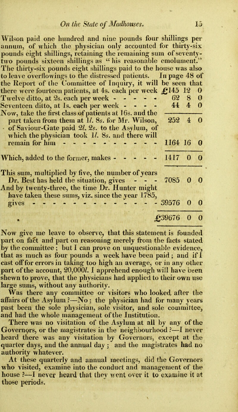 Wilson paid one hundred and nine pounds four shillings per annum, of which the physician only accounted for thirty-six pounds eight shillings, retaining the remaining sum of seventy- two pounds sixteen shillings as  his reasonable emolument. The thirty-six pounds eight shillings paid to the house was also to leave overflowings to the distressed patients. In page 48 of the Report of the Committee of Inquiry, it will be seen that there were fourteen patients, at 4s. each per week £145 12 0 Twelve ditto, at 2s. each per week - -- -- 62 8 0 Seventeen ditto, at Is. each per week - - - - 44 4 0 Now, take the first class of patients at 16s. and the part taken from them at 1/. 8s. for Mr. Wilson, 252 4 0 • of Saviour-Gate paid 21. 2s. to the Asylum, of which the physician took 1/. 8s. and there will remain for him - -- -- -- -- - 1164 16 0 Which, added to the former, makes 1417 00 This sum, multiplied by five, the number of years Dr. Best has held the situation, gives - - - 7085 0 0 And by twenty-three, the time Dr. Hunter might have taken these sums, viz. since the year 1785, gives „ - - - 39576 0 0 £39676 0 0 Now give me leave to observe, that this statement is founded part on fact and part on reasoning merely from the facts stated by the committee ; but I can prove on unquestionable evidence9 that as much as four pounds a week have been paid ; and if 1 cast off for errors in taking too high an average, or in any other part of the account, 20,000/. I apprehend enough will have been shewn to prove, that the physicians had applied to their own use large sums, without any authority. Was there any committee or visitors who looked after the affairs of the Asylum ?—No; the physician had for many years past been the sole physician, sole visitor, and sole committee^ and had the whole management of the Institution. There was no visitation of the Asylum at all by any of the Governors, or the magistrates in the neighbourhood ?—I never heard there was any visitation by Governors, except at the quarter days, and the annual day ; and the magistrates had no authority whatever. At these quarterly and annual meetings, did the Governors who visited, examine into the conduct and management of the house ?—I never heard that they went over it to examine it at those periods.