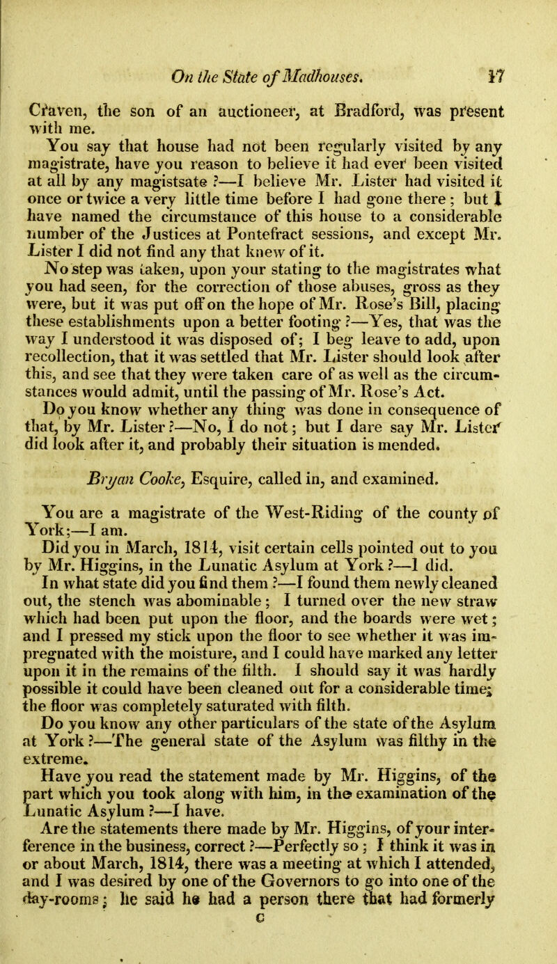 Cfaven, the son of an auctioneer at Bradford, was present with me. You say that house had not been regularly visited by any magistrate, have you reason to believe it had ever been visited at all by any magistsate ?—I believe Mr. Lister had visited It once or twice a very little time before I had gone there ; but I have named the circumstance of this house to a considerable number of the Justices at Pontefract sessions, and except Mr. Lister I did not find any that knew of it. No step was taken, upon your stating to the magistrates what you had seen, for the correction of those abuses, gross as they were, but it was put off on the hope of Mr. Rose's Bill, placing these establishments upon a better footing ?—Yes, that was the way I understood it was disposed of; I beg leave to add, upon recollection, that it was settled that Mr. Lister should look after this, and see that they were taken care of as well as the circum- stances would admit, until the passing of Mr. Rose's Act. Do you know whether any thing was done in consequence of that, by Mr. Lister ?—No, I do not; but I dare say Mr. Lister' did look after it, and probably their situation is mended. Bryan Cooke, Esquire, called in, and examined. You are a magistrate of the West-Riding of the county of York;—I am. Did you in March, 1814, visit certain cells pointed out to you by Mr. Higgins, in the Lunatic Asylum at York ?—1 did. In what state did you find them ?—I found them newly cleaned out, the stench was abominable ; I turned over the new straw which had been put upon the floor, and the boards were wet; and I pressed my stick upon the floor to see whether it was im- pregnated with the moisture, and I could have marked any letter upon it in the remains of the filth. I should say it was hardly possible it could have been cleaned out for a considerable time; the floor was completely saturated with filth. Do you know any other particulars of the state of the Asylum at York ?—The general state of the Asylum was filthy in the extreme. Have you read the statement made by Mr. Higgins, of the part which you took along with him, in the examination of the Lunatic Asylum ?—I have. Are the statements there made by Mr. Higgins, of your inter- ference in the business, correct ?—Perfectly so; I think it was in or about March, 1814, there was a meeting at which I attended, and I was desired by one of the Governors to go into one of the day-rooms; he said he had a person there that had formerly