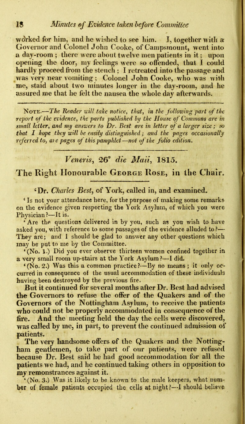 woYked for him, and he wished to see him. I, together with a Governor and Colonel John Cooke, of Campsmount, went into a day-room ; there were about twelve men patients in it; upon opening the door, my feelings were so offended, that I could hardly proceed from the stench ; I retreated into the passage and was very near vomiting ; Colonel John Cooke, who was wi*h me, staid about two minutes longer in the day-room, and he assured me that he felt the nausea the whole day afterw ards. Note.—The Reader will, take notice, that, in the following part of the report of the evidence, the parts published by the House of Commons are hi small letter, and my answers to Dr. Best are in letter of a larger size; so that I hope they will be easily distinguished; and the pages occasionally referred to, a) e pages of this pamphlet—not of the folio edition. Veneris, 26° die Mali, 1815. The Right Honourable George Rose, in the Chair, cDr. Charles Best, of York, called in, and examined. 'Is not your attendance here, for the purpose of making some remarks on the evidence given respecting the York Asylum, of which you were Physician ?—It is. * Are the questions delivered in by you, such as you wish to have asked you, with reference to some passages of the evidence alluded to?— They are; and I should be glad to answer any other questions which may be put to me by the Committee. '(No. 1.) Did you ever observe thirteen women confined together in a very small room up-stairs at the York Asylum?—I did. '(No. 2.) Was this a common practice?—By no means ; it only oc- curred in consequence of the usual accommodation of these individuals having been destroyed by the previous fire. But it continued for several months after Dr. Best had advised the Governors to refuse the offer of the Quakers and of the Governors of the Nottingham Asylum, to receive the patients who could not be properly accommodated in consequence of the fire. And the meeting held the day the cells were discovered^ wras called by me, in part? to prevent the continued admission of patients. The very handsome offers of the Quakers and the Notting- ham gentlemen, to take part of our patients, were refused because Dr. Best said he had good accommodation for all the patients we had, and he continued taking others in opposition to my remonstrances against it. ' (No. 3.) Was it likely to be known to the male keepers, what num- ber of female patients occupied the cells at night?—I should believe