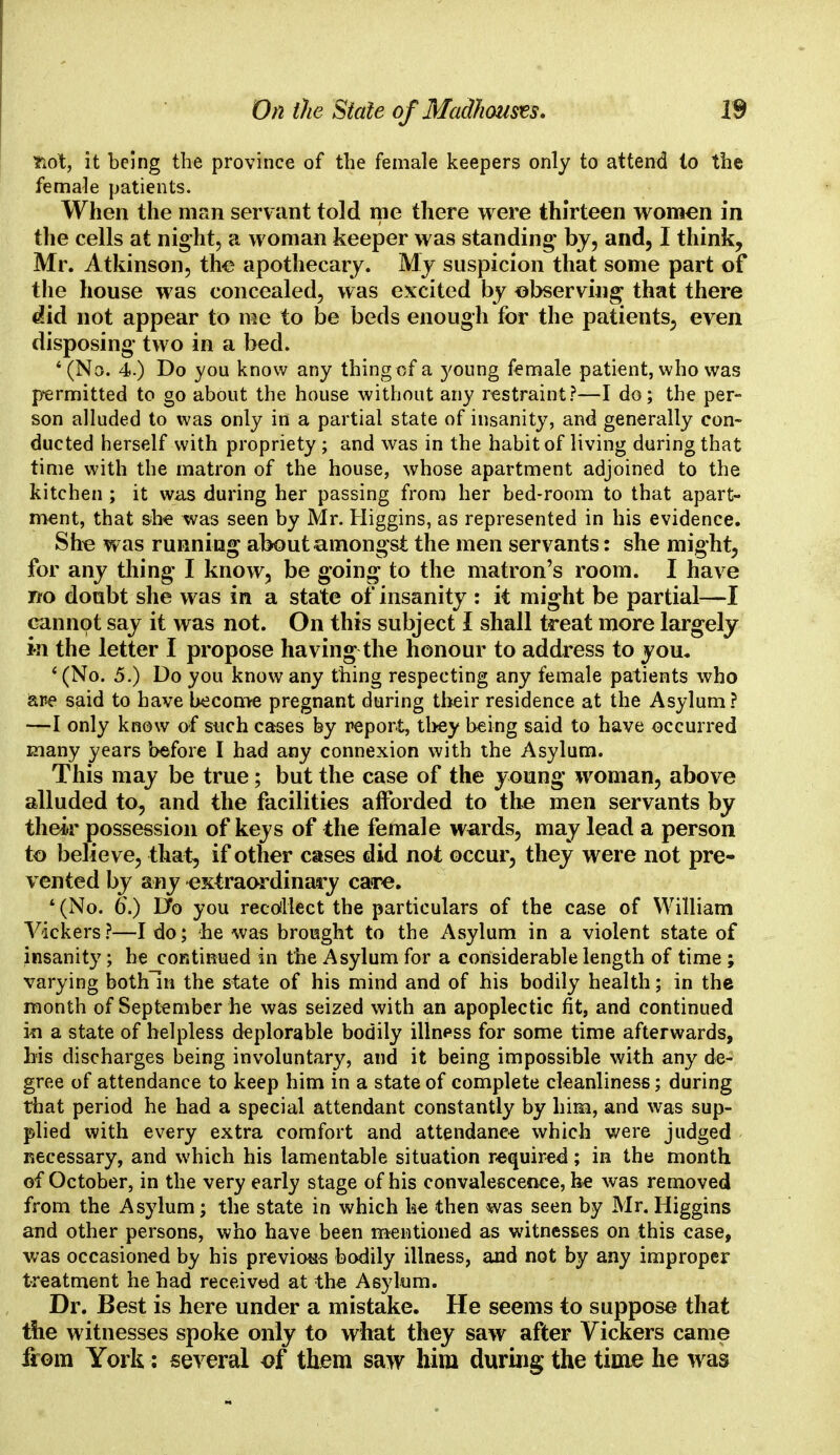 Tidt, it being the province of the female keepers only to attend lo the female patients. When the man servant told me there were thirteen women in the cells at night, a woman keeper was standing* by, and, I think, Mr. Atkinson, the apothecary. My suspicion that some part of the house was concealed, was excited by observing that there did not appear to me to be beds enough for the patients, even disposing- two in a bed. '(No. 4.) Do you know any thing of a young female patient, who was permitted to go about the house without any restraint?—I do; the per- son alluded to was only in a partial state of insanity, and generally con- ducted herself with propriety ; and was in the habit of living during that time with the matron of the house, whose apartment adjoined to the kitchen ; it was during her passing from her bed-room to that apart- ment, that she was seen by Mr. Higgins, as represented in his evidence. She was running about amongst the men servants: she might, for any tiling I know, be going to the matron's room. I have rfo doubt she was in a state of insanity : it might be partial—I cannot say it was not. On this subject I shall treat more largely in the letter I propose having the honour to address to you. '(No. 5.) Do you know any thing respecting any female patients who are said to have become pregnant during their residence at the Asylum ? —I only know of such cases by report, they being said to have occurred many years before I had any connexion with the Asylum. This may be true; but the case of the young woman, above alluded to, and the facilities afforded to the men servants by their possession of keys of the female wards, may lead a person to believe, that, if other cases did not occur, they were not pre- vented by any -extraordinary care. * (No. o.) Do you recollect the particulars of the case of William Vickers?—I do; he was brought to the Asylum in a violent state of insanity; he continued in the Asylum for a considerable length of time ; varying bothln the state of his mind and of his bodily health; in the month of September he was seized with an apoplectic fit, and continued in a state of helpless deplorable bodily illness for some time afterwards, his discharges being involuntary, and it being impossible with any de- gree of attendance to keep him in a state of complete cleanliness; during that period he had a special attendant constantly by him, and was sup- plied with every extra comfort and attendance which were judged necessary, and which his lamentable situation required; in the month of October, in the very early stage of his convalescence, he was removed from the Asylum; the state in which he then was seen by Mr. Higgins and other persons, who have been mentioned as witnesses on this case, was occasioned by his previous bodily illness, and not by any improper treatment he had received at the Asylum. Dr. Best is here under a mistake. He seems to suppose that the witnesses spoke only to what they saw after Vickers came from York: several of them saw him during the time he was