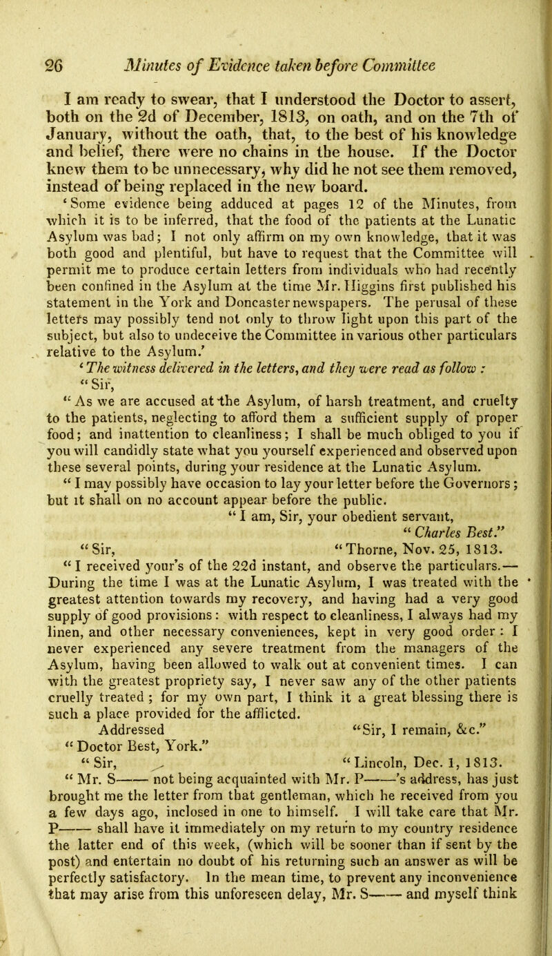 I am ready to swear, that I understood the Doctor to assert, both on the 2d of December, 1813, on oath, and on the 7th of January, without the oath, that, to the best of his knowledge and belief, there were no chains in the house. If the Doctor knew them to be un necessary $ why did he not see them removed, instead of being replaced in the new board. 4 Some evidence being adduced at pages 12 of the Minutes, from •which it is to be inferred, that the food of the patients at the Lunatic Asylum was bad; I not only affirm on my own knowledge, that it was both good and plentiful, but have to request that the Committee will permit me to produce certain letters from individuals who had recently been confined in the Asylum at the time Mr. Higgins first published his statement in the York and Doncaster newspapers. The perusal of these letters may possibly tend not only to throw light upon this part of the subject, but also to undeceive the Committee in various other particulars relative to the Asylum/ * The witness delivered in the letters, and they were read as follow :  Sir, As we are accused atlhe Asylum, of harsh treatment, and cruelty to the patients, neglecting to afford them a sufficient supply of proper food; and inattention to cleanliness; I shall be much obliged to you if you will candidly state what you yourself experienced and observed upon these several points, during your residence at the Lunatic Asylum.  I may possibly have occasion to lay your letter before the Governors; but it shall on no account appear before the public.  I am, Sir, your obedient servant,  Charles Best. Sir, Thorne, Nov. 25, 1813.  I received your's of the 22d instant, and observe the particulars.— During the time I was at the Lunatic Asylum, I was treated with the greatest attention towards my recovery, and having had a very good supply of good provisions : with respect to cleanliness, I always had my linen, and other necessary conveniences, kept in very good order : I never experienced any severe treatment from the managers of the Asylum, having been allowed to walk out at convenient times. I can with the greatest propriety say, I never saw any of the other patients cruelly treated ; for my own part, I think it a great blessing there is such a place provided for the afflicted. Addressed Sir, I remain, &c.  Doctor Best, York.  Sir, ^ Lincoln, Dec. 1, 1813.  Mr. S not being acquainted with Mr. P 's address, has just brought me the letter from that gentleman, which he received from you a few days ago, inclosed in one to himself. I will take care that Mr. P shall have it immediately on my return to my country residence the. latter end of this week, (which will be sooner than if sent by the post) and entertain no doubt of his returning such an answer as will be perfectly satisfactory. In the mean time, to prevent any inconvenience that may arise from this unforeseen delay, Mr. S—— and myself think