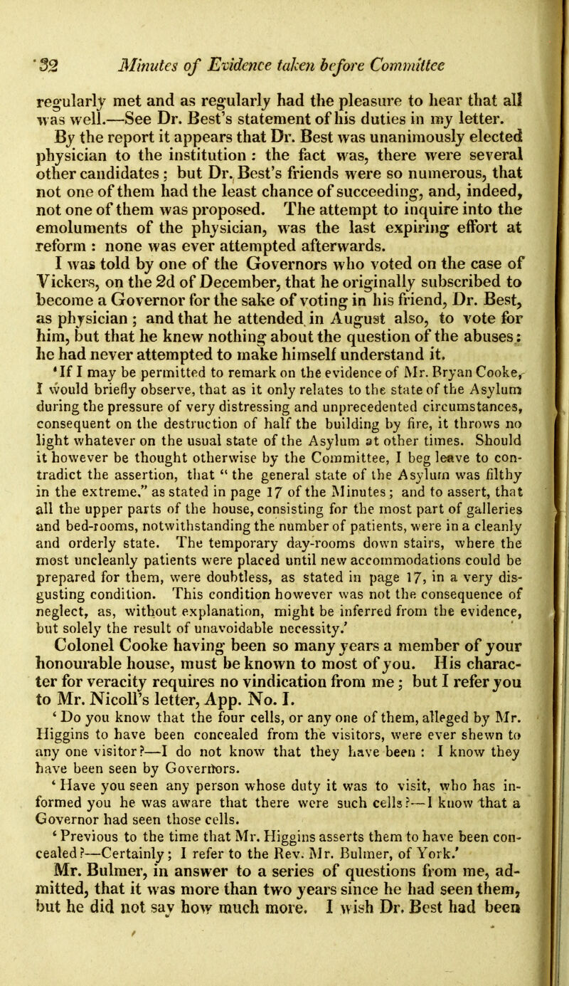 regularly met and as regularly had the pleasure to hear that all was well.—See Dr. Best's statement of his duties in my letter. By the report it appears that Dr. Best was unanimously elected physician to the institution : the fact was, there were several other candidates ; but Dr. Best's friends were so numerous, that not one of them had the least chance of succeeding, and, indeed, not one of them was proposed. The attempt to inquire into the emoluments of the physician, was the last expiring effort at reform : none was ever attempted afterwards. I was told by one of the Governors who voted on the case of Vickers, on the 2d of December, that he originally subscribed to become a Governor for the sake of voting in his friend, Dr. Best, as physician ; and that he attended in August also, to vote for him, but that he knew nothing about the question of the abuses: he had never attempted to make himself understand it, 'If I may be permitted to remark on the evidence of Mr. Bryan Cooke,- I would briefly observe, that as it only relates to the state of the Asylum during the pressure of very distressing and unprecedented circumstances, consequent on the destruction of half the building by fire, it throws no light whatever on the usual state of the Asylum at other times. Should it however be thought otherwise by the Committee, I beg leave to con- tradict the assertion, that  the general state of the Asylum was filthy in the extreme, as stated in page 17 of the Minutes; and to assert, that all the upper parts of the house, consisting for the most part of galleries and bed-rooms, notwithstanding the number of patients, were in a cleanly and orderly state. The temporary day-rooms down stairs, where the most uncleanly patients were placed until new accommodations could be prepared for them, were doubtless, as stated in page 17? in a very dis- gusting condition. This condition however was not the consequence of neglect, as, without explanation, might be inferred from the evidence, but solely the result of unavoidable necessity.' Colonel Cooke having been so many years a member of your honourable house, must be known to most of you. His charac- ter for veracity requires no vindication from me; but I refer you to Mr. Nicoll's letter, App. No. I. 4 Do you know that the four cells, or any one of them, alleged by Mr. Higgins to have been concealed from the visitors, were ever shewn to any one visitor?—I do not know that they have been : I know they have been seen by Governors. * Have you seen any person whose duty it was to visit, who has in- formed you he was aware that there were such cells?—1 kuow that a Governor had seen those cells. ' Previous to the time that Mr. Higgins asserts them to have been con- cealed ?—Certainly; I refer to the Rev. Mr. Bulmer, of York.' Mr. Bulmer, in answer to a series of questions from me, ad- mitted, that it was more than two years since he had seen them, but he did not say how much more. I wish Dr. Best had been