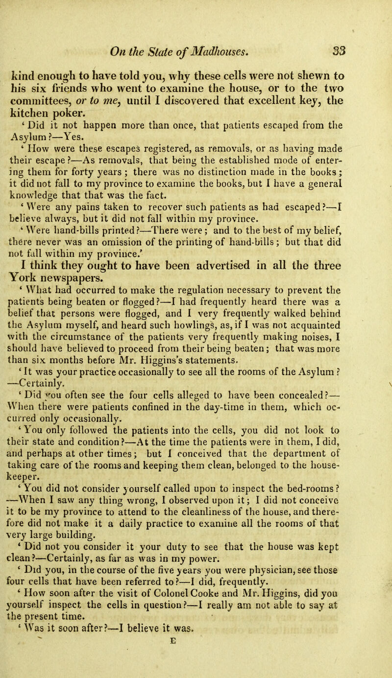 kind enough to have told you, why these cells were not shewn to his six friends who went to examine the house, or to the two committees, or to me, until I discovered that excellent key, the kitchen poker. ' Did it not happen more than once, that patients escaped from the Asylum ?—Yes. ' How were these escapes registered, as removals, or as having made their escape?—As removals, that being the established mode of enter- ing them for forty years ; there was no distinction made in the books; it did not fall to my province to examine the books, but 1 have a general knowledge that that was the fact. * Were any pains taken to recover such patients as had escaped?—I believe always, but it did not fall within my province. 4 Were hand-bills printed?—There were; and to the best of my belief, there never was an omission of the printing of hand-bills; but that did not fall within my province/ I think they ought to have been advertised in all the three York newspapers. 4 What had occurred to make the regulation necessary to prevent the patients being beaten or flogged?—I had frequently heard there was a belief that persons were flogged, and 1 very frequently walked behind the Asylum myself, and heard such bowlings, as, if I was not acquainted with the circumstance of the patients very frequently making noises, I should have believed to proceed from their being beaten; that was more than six months before Mr. Higgins's statements. * It was your practice occasionally to see all the rooms of the Asylum ? —Certainly. \ ' Did you often see the four cells alleged to have been concealed?— When there were patients confined in the day-time in them, which oc- curred only occasionally. 4 You only followed the patients into the cells, you did not look to their state and condition?—At the time the patients were in them, I did, and perhaps at other times; but 1 conceived that the department of taking care of the rooms and keeping them clean, belonged to the house- keeper. 4 You did not consider yourself called upon to inspect the bed-rooms? —When I saw any thing wrong, 1 observed upon it; I did not conceive it to be my province to attend to the cleanliness of the house, and there- fore did not make it a daily practice to examine all the rooms of that very large building. * Did not you consider it your duty to see that the house was kept clean ?—Certainly, as far as was in my power. 4 Did you, in the course of the five years you were physician, see those four cells that have been referred to?—I did, frequently. 6 How soon after the visit of Colonel Cooke and Mr. Higgins, did you yourself inspect the cells in question?—I really am not able to say at the present time. 4 Was it soon after?—I believe it was.