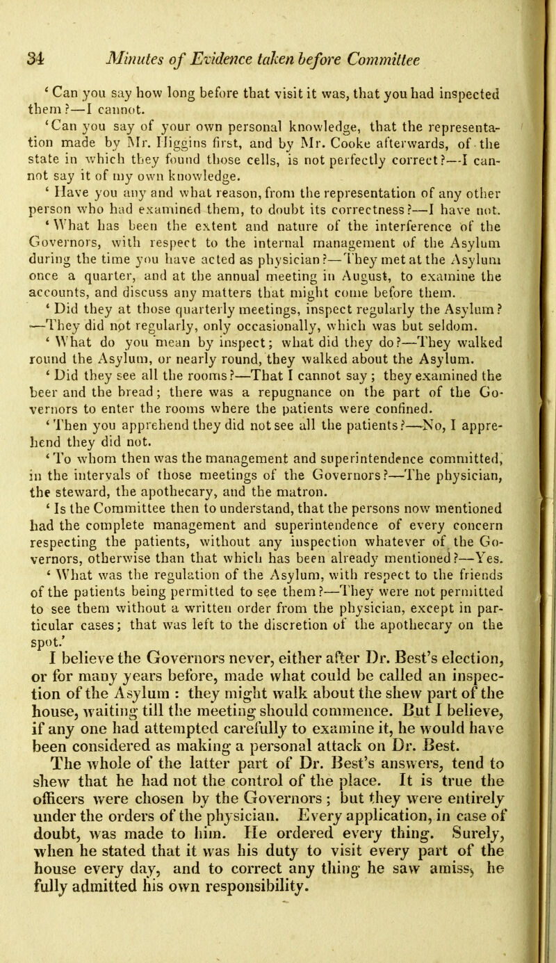' Can you say how long before that visit it was, that you had inspected them?—I cannot. 'Can you say of your own personal knowledge, that the representa- tion made by Mr. Biggins first, and by Mr. Cooke afterwards, of the state in which they found those cells, is not perfectly correct?—I can- not say it of my own knowledge. 4 Have you any and what reason, from the representation of any other person who had examined them, to doubt its correctness?—I have not. * What has been the extent and nature of the interference of the Governors, with respect to the internal management of the Asylum during the time you have acted as physician?—They met at the Asylum once a quarter, and at the annual meeting in August, to examine the accounts, and discuss any matters that might come before them. 1 Did they at those quarterly meetings, inspect regularly the Asylum? -—They did npt regularly, only occasionally, which was but seldom. ' What do you mean by inspect; what did they do?—They walked round the Asylum, or nearly round, they walked about the Asylum. ' Did they see all the rooms?—That I cannot say; they examined the beer and the bread; there was a repugnance on the part of the Go- vernors to enter the rooms where the patients were confined. 'Then you apprehend they did not see all the patients?—No, I appre- hend they did not. 'To whom then was the management and superintendence committed, in the intervals of those meetings of the Governors?—The physician, the steward, the apothecary, and the matron. ' Is the Committee then to understand, that the persons now mentioned had the complete management and superintendence of every concern respecting the patients, without any inspection whatever of the Go- vernors, otherwise than that which has been already mentioned?—Yes. ' What was the regulation of the Asylum, with respect to the friends of the patients being permitted to see them?—They were not permitted to see them without a written order from the physician, except in par- ticular cases; that was left to the discretion of the apothecary on the spot.' I believe the Governors never, either after Dr. Best's election, or for many years before, made what could be called an inspec- tion of the Asylum : they might walk about the shew part of the house, w aiting till the meeting should commence. But I believe, if any one had attempted carefully to examine it, he would have been considered as making a personal attack on Dr. Best. The whole of the latter part of Dr. Best's answers, tend to shew that he had not the control of the place. It is true the officers were chosen by the Governors ; but they were entirely under the orders of the physician. Every application, in case of doubt, was made to him. He ordered every thing. Surely, when he stated that it was his duty to visit every part of the house every day, and to correct any thing he saw amiss^ he fully admitted his own responsibility.