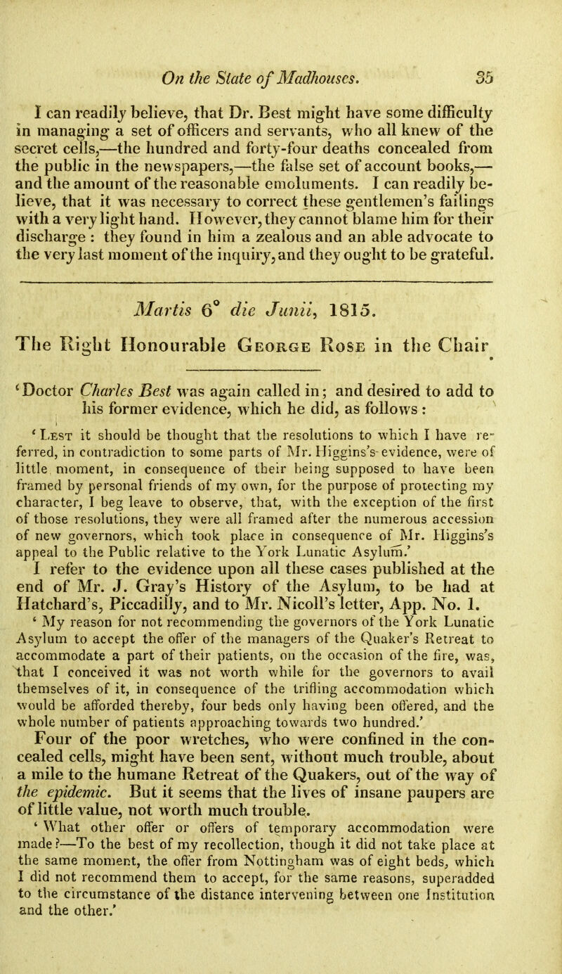 1 can readily believe, that Dr. Best might have some difficulty in managing a set of officers and servants, who all knew of the secret cells,—the hundred and forty-four deaths concealed from the public in the newspapers,—the false set of account books,— and the amount of the reasonable emoluments. I can readily be- lieve, that it was necessary to correct these gentlemen's failings with a very light hand. However, they cannot blame him for their discharge : they found in him a zealous and an able advocate to the very last moment of the inquiry, and they ought to be grateful. Mart is 6° die Junii^ 1815. The Right Honourable George Rose in the Chair 'Doctor Charles Best was again called in; and desired to add to his former evidence, which he did, as follows : ' Lest it should be thought that the resolutions to which I have re- ferred, in contradiction to some parts of Mr. Higgins's- evidence, were of little moment, in consequence of their being supposed to have been framed by personal friends of my own, for the purpose of protecting my character, I beg leave to observe, that, with the exception of the first of those resolutions, they were all framed after the numerous accession of new governors, which took place in consequence of Mr. Higgins's appeal to the Public relative to the York Lunatic Asylum.' I refer to the evidence upon all these cases published at the end of Mr. J. Gray's History of the Asylum, to be had at Hatchard's, Piccadilly, and to Mr. NicolPs letter, App. No. 1. 1 My reason for not recommending the governors of the York Lunatic Asylum to accept the offer of the managers of the Quaker's Retreat to accommodate a part of their patients, on the occasion of the fire, was, that I conceived it was not worth while for the governors to avail themselves of it, in consequence of the trifling accommodation which would be afforded thereby, four beds only having been offered, and the whole number of patients approaching towards two hundred/ Four of the poor wretches, who were confined in the con- cealed cells, might have been sent, without much trouble, about a mile to the humane Retreat of the Quakers, out of the way of the epidemic. But it seems that the lives of insane paupers are of little value, not worth much trouble. ' What other offer or offers of temporary accommodation were made ?—To the best of my recollection, though it did not take place at the same moment, the offer from Nottingham was of eight beds, which I did not recommend them to accept, for the same reasons, superadded to the circumstance of the distance intervening between one Institution and the other.'