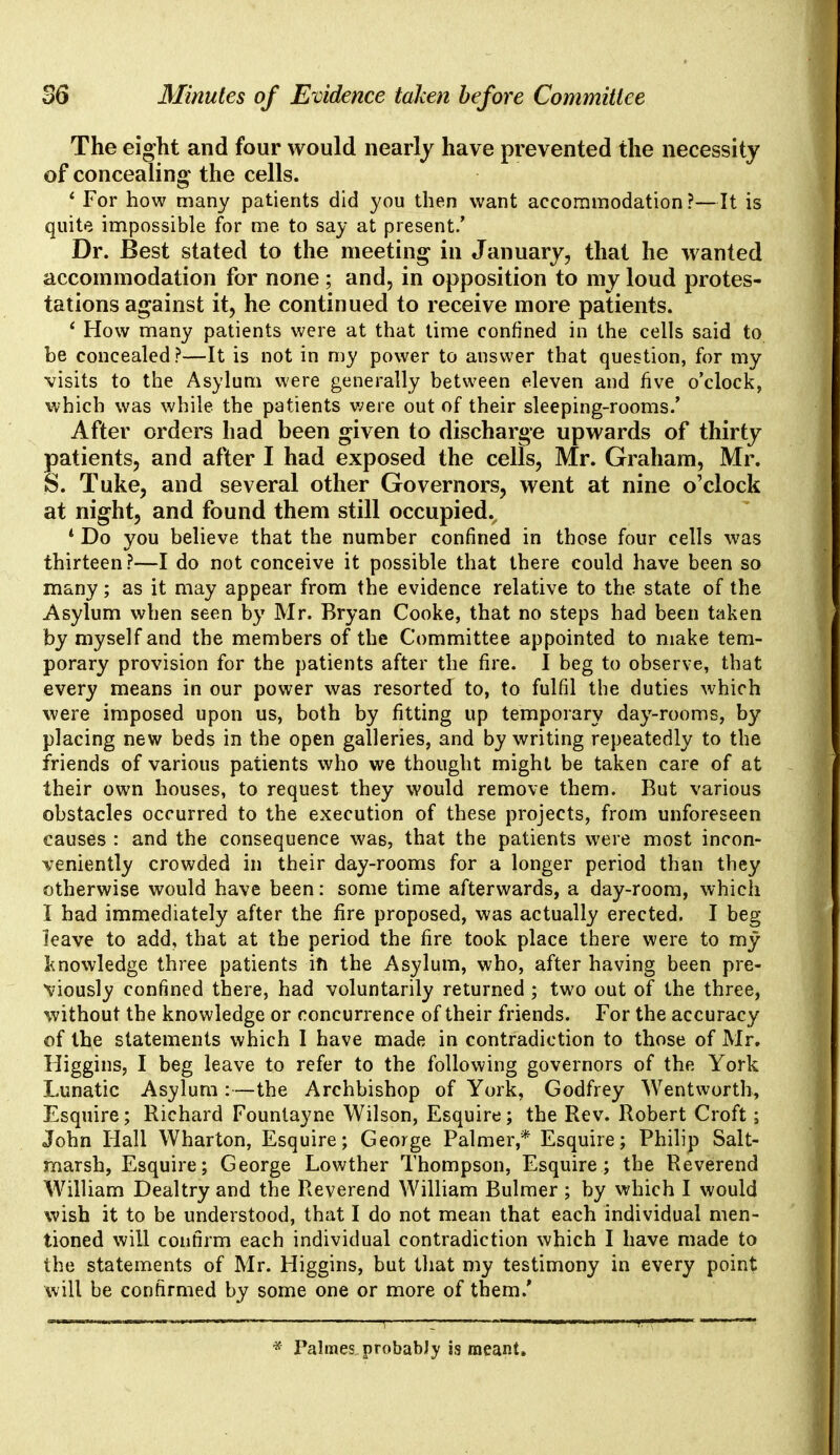 The eight and four would nearly have prevented the necessity of concealing* the cells. ' For how many patients did you then want accommodation?—It is quite impossible for me to say at present.' Dr. Best stated to the meeting in January, that he wanted accommodation for none; and, in opposition to my loud protes- tations against it, he continued to receive more patients. i How many patients were at that time confined in the cells said to be concealed?—It is not in my power to answer that question, for my visits to the Asylum were generally between eleven and five o'clock, which was while the patients were out of their sleeping-rooms.' After orders had been given to discharge upwards of thirty patients, and after I had exposed the cells, Mr. Graham, Mr. S. Tuke, and several other Governors, went at nine o'clock at night, and found them still occupied., * Do you believe that the number confined in those four cells was thirteen?—I do not conceive it possible that there could have been so many; as it may appear from the evidence relative to the state of the Asylum when seen by Mr. Bryan Cooke, that no steps had been taken by myself and the members of the Committee appointed to make tem- porary provision for the patients after the fire. I beg to observe, that every means in our power was resorted to, to fulfil the duties which were imposed upon us, both by fitting up temporary day-rooms, by placing new beds in the open galleries, and by writing repeatedly to the friends of various patients who we thought might be taken care of at their own houses, to request they would remove them. But various obstacles occurred to the execution of these projects, from unforeseen causes : and the consequence was, that the patients were most incon- veniently crowded in their day-rooms for a longer period than they otherwise would have been: some time afterwards, a day-room, which I had immediately after the fire proposed, was actually erected. I beg leave to add, that at the period the fire took place there were to my knowledge three patients in the Asylum, who, after having been pre- viously confined there, had voluntarily returned ; two out of the three, without the knowledge or concurrence of their friends. For the accuracy of the statements which 1 have made in contradiction to those of Mr. Higgins, I beg leave to refer to the following governors of the York Lunatic Asylum :—the Archbishop of York, Godfrey Wentworth, Esquire; Richard Founlayne Wilson, Esquire; the Rev. Robert Croft; John Hall Wharton, Esquire; George Palmer,* Esquire; Philip Salt- marsh, Esquire; George Lowther Thompson, Esquire; the Reverend William Dealtry and the Reverend William Bulmer; by which I would wish it to be understood, that I do not mean that each individual men- tioned will confirm each individual contradiction which I have made to the statements of Mr. Higgins, but that my testimony in every point will be confirmed by some one or more of them/ * Palmes probably is meant.