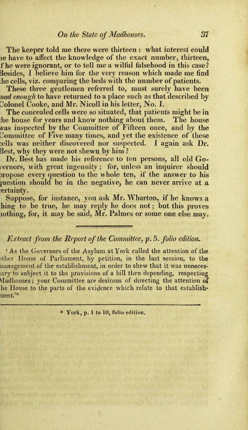 The keeper told me there were thirteen : what interest could le have to affect the knowledge of the exact number, thirteen, f he were ignorant, or to tell me a wilful falsehood in this case? Besides, I believe him for the very reason which made me find he cells, viz. comparing the beds with the number of patients. These three gentlemen referred to, must surely have been nad enough to have returned to a place such as that described by Colonel Cooke, and Mr. Nicoll in his letter, No. I. The concealed cells were so situated, that patients might be in he house for years and know nothing about them. The house vas inspected by the Committee of Fifteen once, and by the Committee of Five many times, and yet the existence of these :ells was neither discovered nor suspected. I again ask Dr. Best, why they were not shewn by him ? Dr. Best has made his reference to ten persons, all old Go- vernors, with great ingenuity; for, unless an inquirer should propose every question to the whole ten, if the answer to his question should be in the negative, he can never arrive at a :ertainty. Suppose, for instance, you ask Mr. Wharton, if he knows a hing to be true, he may reply he does not; but this proves lothing, for, it may be said; Mr. Palmes or some one else may. Extract from the Report of the Committee, p. 5. folio edition \As the Governors of the Asylum at York called the attention of the )ther House of Parliament, by petition, in the last session, to the Management of the establishment, in order to shew that it was unneces- sary to subject it to the provisions of a bill then depending, respecting Madhouses; your Committee are desirous of directing the attention oi he House to the parts of the evidence which relate to that establish* went/* * York, p. 1 to 10, folio edition.