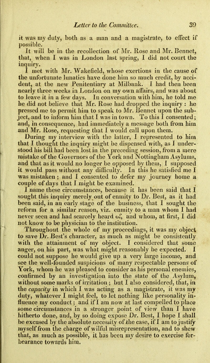 it was my duty, both as a man and a magistrate, to effect if possible. It will be in the recollection of Mr. Rose and Mr. Bennet, that, when I was in London last spring', I did not court the inquiry. I met with Mr. Wakefield, whose exertions in the cause of the unfortunate lunatics have done him so much credit, by acci- dent, at the new Penitentiary at Milbank. I had then been nearly three weeks in London on my own affairs, and was about to leave it in a few days. In conversation with him, he told me he did not believe that Mr. Rose had dropped the inquiry : he pressed me to permit him to speak to Mr. Bennet upon the sub- ject, and to inform him that I was in town. To this I consented; and, in consequence, had immediately a message both from him and Mr. Rose, requesting that I would call upon them. During my interview with the latter, I represented to him that I thought the inquiry might be dispensed with, as I under- stood his bill had been lost in the preceding session, from a mere mistake of the Governors of the York and Nottingham Asylums, and that as it would no longer be opposed by them, I supposed it would pass without any difficulty. In this he satisfied me I was mistaken; and I consented to defer my journey home a couple of days that I might be examined. I name these circumstances, because it has been said that I sought this inquiry merely out of enmity to Dr. Best, as it had been said, in an early stage of the business, that I sought the reform for a similar reason, viz. enmity to a man whom I had never seen and had scarcely heard of, and whom, at first, I did not know to be physician to the institution. Throughout the whole of my proceedings, it was my object to save Dr. Best's character, as much as might be consistently with the attainment of my object. I considered that some anger, on his part, was what might reasonably be expected. I could not suppose he would give up a very large income, and see the well-founded suspicions of many respectable persons of York, whom he was pleased to consider as his personal enemies^ confirmed by an investigation into the state of the Asylum, without some marks of irritation ; but I also considered, that, in the capacity in which I was acting as a magistrate, it was my duty, whatever I might feel, to let nothing like personality in- fluence my conduct; and if I am now at last compelled to place some circumstances in a stronger point of view than I have hitherto done, and, by so doing expose Dr. Best, I hope I shall be excused by the absolute necessity of the case, if I am to justify myself from the charge of wilful misrepresentation, and to shew that, as much as possible, it has been my desire to exercise for- bearance towards him.