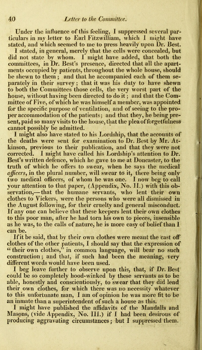 Under the influence of this feeling, I suppressed several par- ticulars in my letter to Earl Fitzwilliam, which I might have stated, and which seemed to me to press heavily upon Dr. Best. 1 stated, in general, merely that the cells were concealed, but did not state by whom. I might have added, that both the committees, in Dr. Best's presence, directed that all the apart- ments occupied by patients, throughout the whole house, should be shewn to them ; and that he accompanied each of them se- parately in their survey; that it was his duty to have shewn to both the Committees those cells, the very worst part of the house, without having been directed to do it; and that the Com- mittee of Five, of which he was himself a member, was appointed for the specific purpose of ventilation, and of seeing to the pro- per accommodation of the patients; and that they, he being pre- sent, paid so many visits to the house, that the plea of forgetfulness cannot possibly be admitted. I might also have stated to his Lordship, that the accounts of the deaths were sent for examination to Dr. Best by Mr. At- kinson, previous to their publication, and that they were not corrected. I might have called his Lordship's attention to Dr. Best's written defence, which he gave to me at Doncaster, to the truth of which he offers to swear, when he says the medical officersin the plural number, will swear to it, there being only two medical officers, of whom he was one. I now beg to call your attention to that paper, (Appendix, No. II.) with this ob- servation,—that the humane servants, who lent their own clothes to Vickers, were the persons who were all dismissed in the August following, for their cruelty and general misconduct. If any one can believe that these keepers lent their own clothes to this poor man, after he had torn his own to pieces, insensible as he was, to the calls of nature, he is more easy of belief than I can be. If it be said, that by their own clothes were meant the cast off clothes of the other patients, I should say that the expression of  their own clothes, in common language, will bear no such construction; and that, if such had been the meaning, very different words would have been used. I beg leave further to observe upon this, that, if Dr. Best could be so completely hood-winked by these servants as to be able, honestly and conscientiously, to swear that they did lend their own clothes, for which there was no necessity whatever to this unfortunate man, I am of opinion he was more fit to be an inmate than a superintendent of such a house as this. I might have published the affidavits of the Mandalls and Masons, (vide Appendix, No. III.) if I had been desirous of producing aggravating circumstances; but I suppressed them.