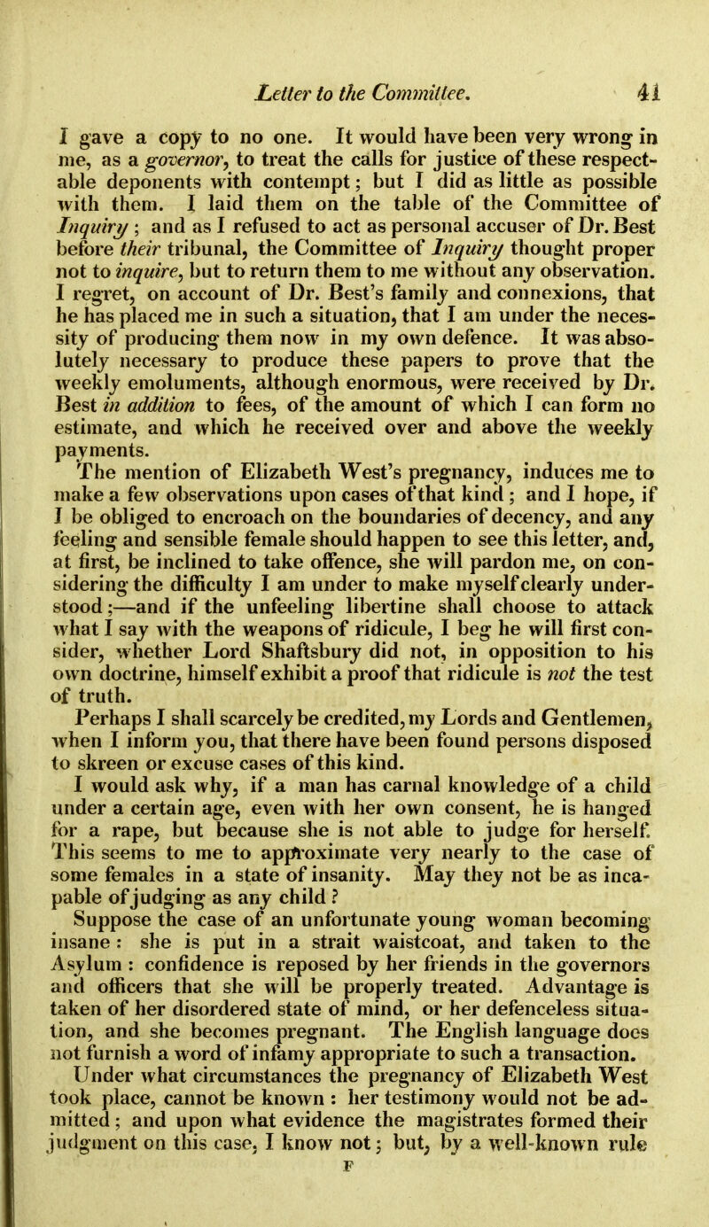 I gave a copy to no one. It would have been very wrong in me, as a governor, to treat the calls for justice of these respect- able deponents with contempt; but I did as little as possible with them. I laid them on the table of the Committee of Inquiry ; and as I refused to act as personal accuser of Dr. Best before their tribunal, the Committee of Inquiry thought proper not to inquire, but to return them to me without any observation. I regret, on account of Dr. Best's family and connexions, that he has placed me in such a situation, that I am under the neces- sity of producing them now in my own defence. It was abso- lutely necessary to produce these papers to prove that the weekly emoluments, although enormous, were received by Dr. Best in addition to fees, of the amount of which I can form no estimate, and which he received over and above the weekly payments. The mention of Elizabeth West's pregnancy, induces me to make a few observations upon cases of that kind ; and I hope, if I be obliged to encroach on the boundaries of decency, and any feeling and sensible female should happen to see this letter, and, at first, be inclined to take offence, she will pardon me, on con- sidering the difficulty I am under to make myself clearly under- stood ;—and if the unfeeling libertine shall choose to attack what I say with the weapons of ridicule, I beg he will first con- sider, whether Lord Shaftsbury did not, in opposition to his own doctrine, himself exhibit a proof that ridicule is not the test of truth. Perhaps I shall scarcely be credited, my Lords and Gentlemen^ when I inform you, that there have been found persons disposed to skreen or excuse cases of this kind. I would ask why, if a man has carnal knowledge of a child under a certain age, even with her own consent, he is hanged for a rape, but because she is not able to judge for herself This seems to me to approximate very nearly to the case of some females in a state of insanity. May they not be as inca- pable of judging as any child ? Suppose the case of an unfortunate young woman becoming insane : she is put in a strait waistcoat, and taken to the Asylum : confidence is reposed by her friends in the governors and officers that she will be properly treated. Advantage is taken of her disordered state of mind, or her defenceless situa- tion, and she becomes pregnant. The English language does not furnish a word of infamy appropriate to such a transaction. Under what circumstances the pregnancy of Elizabeth West took place, cannot be known : her testimony would not be ad- mitted ; and upon what evidence the magistrates formed their judgment on this case, I know not ; but, by a well-known rule F