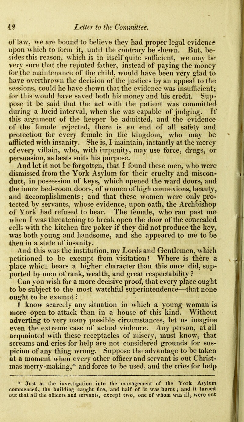 of law, we are bound to believe they had proper legal evidence upon which to form it, until the contrary be shewn. But, be- sides this reason, which is in itself quite* sufficient, we may be very sure that the reputed father, instead of paying the money for the maintenance of the child, would have been very glad to have ov erthrown the decision of the justices by an appeal to the sessions, could he have shewn that the evidence was insufficient; for this would have saved both his money and his credit. Sup- pose it be said that the act with the patient was committed during a lucid interval, when she was capable of judging. If this argument of the keeper be admitted, and the evidence of the female rejected, there is an end of all safety and protectiou for every female in the kingdom, who may be afflicted with insanity. She is, I maintain, instantly at the mercy of every villain, who, with impunity, may use force, drugs, or persuasion, as bests suits his purpose. And let it not be forgotten, that I found these men, who were dismissed from the York Asylum for their cruelty and miscon- duct, in possession of keys, which opened the ward doors, and the inner bed-room doors, of women of high connexions, beauty, and accomplishments; and that these women were only pro- tected by servants, whose evidence, upon oath, the Archbishop of York had refused to hear. The female, who ran past me when I was threatening to break open the door of the concealed cells with the kitchen fire poker if they did not produce the key, was both young and handsome, and she appeared to me to be then in a state of insanity. And this was the institution, my Lords and Gentlemen, which petitioned to be exempt from visitation! Where is there a place which bears a higher character than this once did, sup- ported by men of rank, wealth, and great respectability ? Can you wish for a more decisive proof, that every place ought to be subject to the most watchful superintendence—that none ought to be exempt ? I know scarcely any situation in which a young woman is more open to attack than in a house of this kind. Without adverting to very many possible circumstances, let us imagine even the extreme case of actual violence. Any person, at all acquainted with these receptacles of misery, must know, that screams and cries for help are not considered grounds for sus- picion of any thing wrong. Suppose the advantage to be taken at a moment when every other officer and servant is out Christ- mas merry-making,* and force to be used, and the cries for help * Just as the investigation into the management of the York Asylum commenced, the building caught fire, and half of it was burnt; and it turned out that all the officers and servants, except two, one of whom was ill, were out