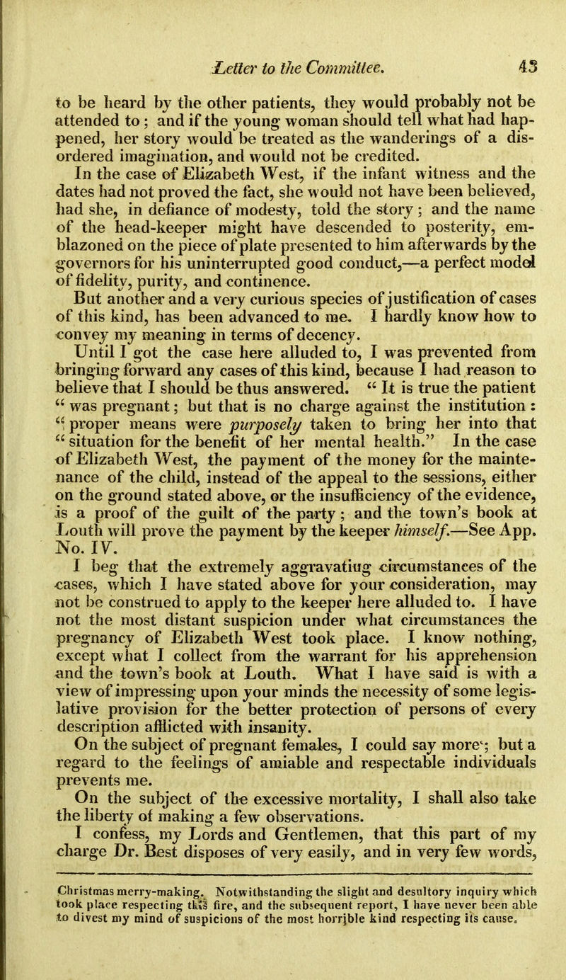 to be heard by the other patients, they would probably not be attended to ; and if the young* woman should tell what had hap- pened, her story would be treated as the wanderings of a dis- ordered imagination, and would not be credited. In the case of Elizabeth West, if the infant witness and the dates had not proved the fact, she would not have been believed, had she, in defiance of modesty, told the story; and the name of the head-keeper might have descended to posterity, em- blazoned on the piece of plate presented to him afterwards by the governors for his uninterrupted good conduct,—a perfect model of fidelity, purity, and continence. But another and a very curious species of justification of cases of this kind, has been advanced to me, I hardly know how to convey my meaning in terms of decency. Until I got the case here alluded to, I was prevented from bringing forward any cases of this kind, because I had reason to believe that I should be thus answered.  It is true the patient  was pregnant; but that is no charge against the institution : M proper means were purposely taken to bring her into that  situation for the benefit of her mental health. In the case of Elizabeth West, the payment of the money for the mainte- nance of the child, instead of the appeal to the sessions, either on the ground stated above, or the insufficiency of the evidence, is a proof of the guilt of the party; and the town's book at Louth will prove the payment by the keeper himself.—See App. No. IV. I beg that the extremely aggravating circumstances of the cases, which I have stated above for your consideration, may not be construed to apply to the keeper here alluded to. I have not the most distant suspicion under what circumstances the pregnancy of Elizabeth West took place. I know nothing, except what I collect from the warrant for his apprehension and the town's book at Louth. What I have said is with a view of impressing upon your minds the necessity of some legis- lative provision for the better protection of persons of every description afflicted with insanity. On the subject of pregnant females, I could say more4; but a regard to the feelings of amiable and respectable individuals prevents me. On the subject of the excessive mortality, I shall also take the liberty of making a few observations. I confess, my Lords and Gentlemen, that this part of my charge Dr. Best disposes of very easily, and in very few words, Christmas merry-making. Notwithstanding the slight and desultory inquiry which took place respecting tkit fire, and the subsequent report, I have never been able to divest my mind of suspicions of the most horrjble kind respecting its cause.