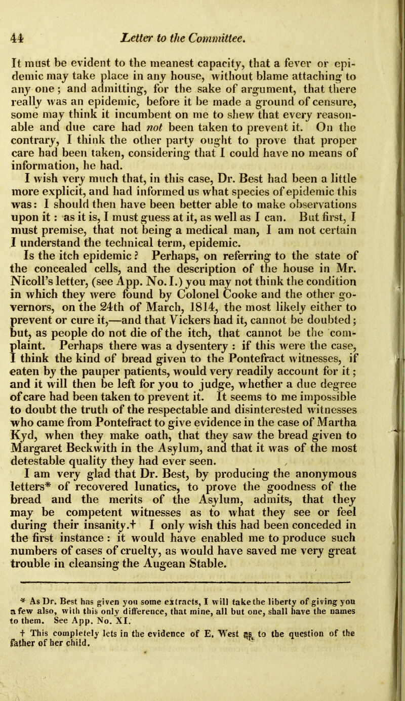 It must be evident to the meanest capacity, that a fever or epi- demic may take place in any house, without blame attaching to any one; and admitting, for the sake of argument, that there really was an epidemic, before it be made a ground of censure, some may think it incumbent on me to shew that every reason- able and due care had not been taken to prevent it. On the contrary, I think the other party ought to prove that proper care had been taken, considering that I could have no means of information, he had. I wish very much that, in this case, Dr. Best had been a little more explicit, and had informed us what species of epidemic this was: I should then have been better able to make observations upon it: as it is, I must guess at it, as well as I can. But first, I must premise, that not being a medical man, I am not certain I understand the technical term, epidemic. Is the itch epidemic ? Perhaps, on referring to the state of the concealed cells, and the description of the house in Mr. Nicoll's letter, (see App. No. I.) you may not think the condition in which they were found by Colonel Cooke and the other go- vernors, on the 24th of March, 1814, the most likely either to prevent or cure it,—and that Vickers had it, cannot be doubted; but, as people do not die of the itch, that cannot be the com- plaint. Perhaps there was a dysentery : if this were the case, I think the kind of bread given to the Pontefract witnesses, if eaten by the pauper patients, would very readily account for it; and it will then be left for you to judge, whether a due degree of care had been taken to prevent it. It seems to me impossible to doubt the truth of the respectable and disinterested witnesses who came from Pontefract to give evidence in the case of Martha Kyd, when they make oath, that they saw the bread given to Margaret Beck with in the Asylum, and that it was of the most detestable quality they had ever seen. I am very glad that Dr. Best, by producing the anonymous letters* of recovered lunatics, to prove the goodness of the bread and the merits of the Asylum, admits, that they may be competent witnesses as to what they see or feel during their insanity.+ I only wish this had been conceded in the first instance: it would have enabled me to produce such numbers of cases of cruelty, as would have saved me very great trouble in cleansing the Augean Stable. * As Dr. Best has given yon some extracts, I will take the liberty of giving you a few also, with this only difference, that mine, all but one, shall have the names to them. See App. No. XI. + This completely lets in the evidence of E. West f»st to the question of the father of her child.