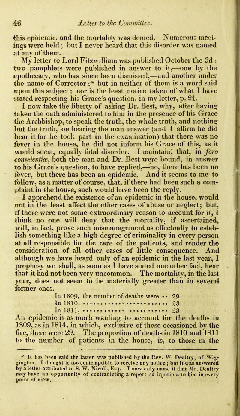 this epidemic, and the mortality was denied. Numerous meet- ings were held ; but I never heard that this disorder was named at any of them. My letter to Lord Fitzwilliam was published October the 3d : two pamphlets were published in answer to it,—one by the apothecary, who has since been dismissed,—and another under the name of Corrector ;* but in neither of them is a word said upon this subject; nor is the least notice taken of what I have stated respecting his Grace's question, in my letter, p. 24. I now take the liberty of asking Dr. Best, why, after having taken the oath administered to him in the presence of his Grace the Archbishop, to speak the truth, the whole truth, and nothing but the truth, on hearing the man answer (and I affirm he did hear it for he took part in the examination) that there was no fever in the house, he did not inform his Grace of this, as it would seem, equally fatal disorder. I maintain; that, in foro conscientice, both the man and Dr. Best were bound, in answer to his Grace's question, to have replied,—no, there has been no fever, but there has been an epidemic. And it seems to me to follow, as a matter of course, that, if there had been such a com- plaint in the house, such would have been the reply. I apprehend the existence of an epidemic in the house, would not in the least affect the other cases of abuse or neglect; but, if there were not some extraordinary reason to account for it, I think no one will deny that the mortality, if ascertained, will, in fact, prove such mismanagement as effectually to estab- lish something like a high degree of criminality in every person at all responsible for the care of the patients, and render the consideration of all other cases of little consequence. And although we have heard only of an epidemic in the last year, I prophesy we shall, as soon as I have stated one other fact, hear that it had not been very uncommon. The mortality, in the last year, does not seem to be materially greater than in several former ones. In 1809, tbe number of deaths were • • 29 In 1810, 23 In 1811, 23 An epidemic is as much wanting to account for the deaths in 1809, as in 1814, in which, exclusive of those occasioned by the fire, there were 29. The proportion of deaths in 1810 and 1811 to the number of patients in the house, is, to those in the * It has been said the latter was published by the Rev. W. Dealtry, of Wig- gington. I thought it too contemptible to receive any notice; bnt it was answered by a letter attributed to S. W. Nicoll, Esq. I now only name it that Mr. Dealtry may have an opportunity of contradicting a report so injurious to him in every point of view.