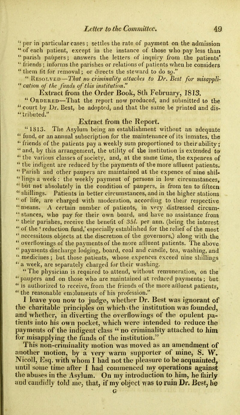 per in particular cases; settles the rate of payment on the admission  of each patient, except in the instance of those who pay less than  parish paupers; answers the letters of inquiry from the patients' {; friends; informs the parishes or relations of patients when he considers  them fit for removal; or directs the steward to do so.  Resolved—That no criminality attaches to Dr. Best for misappli-  cation of the funds of this institution.7' Extract from the Order Book, 8th February, 1813.  Ordered—That the report now produced, and submitted to the  court by Dr. Best, be adopted, and that the same be printed and dis-  tributed. Extract from the Report. 1813. The Asylum being an establishment without an adequate  fund, or an annual subscription for the maintenance of its inmates, the * friends of the patients pay a weekly sum proportioned to their ability;  and, by this arrangement, the utility of the institution is extended to  the various classes of society, and, at the same time, the expences of  the indigent are reduced by the payments of the more affluent patients.  Parish and other paupers are maintained at the expence of nine shil-  lings a week: the weekly payment of persons in low circumstances,  but not absolutely in the condition of paupers, is from ten to fifteen  shillings. Patients in better circumstances, and in the higher stations  of life, are charged with moderation, according to their respective  means. A certain number of patients, in very distressed circum-  stances, who pay for their own board, and have no assistance from  their parishes, receive the benefit of 35/. per ann. (being the interest  of the ' reduction fund,'especially established for the relief of the most  necessitous objects at the discretion of the governors,) along with the  overflowings of the payments of the more affluent patients. The above  payments discharge lodging, board, coal and candle, tea, washing, and  medicines; but those patients, whose expences exceed nine shillings  a week, are separately charged for their washing.  The physician is required to attend, without remuneration, on the paupers and on those who are maintained at reduced payments; but  is authorized to receive, from the friends of the more affluent patients,  the reasonable emoluments of his profession. I leave you now to judge, whether Dr. Best was ignorant of the charitable principles on which \ the institution was founded, and whether, in diverting the overflowings of the opulent pa- tients into his own pocket, which were intended to reduce the payments of the indigent class  no criminality attached to him for misapplying the funds of the institution. This non-criminality motion was moved as an amendment of another motion, by a very warm supporter of mine, S. W. Nicoll, Esq. with whom I had not the pleasure to be acquainted, until some time after I had commenced my operations against the abuses in the Asylum. On my introduction to him, he fairly and candidly told me; that, if my object was to ruin Dr. Best, he a