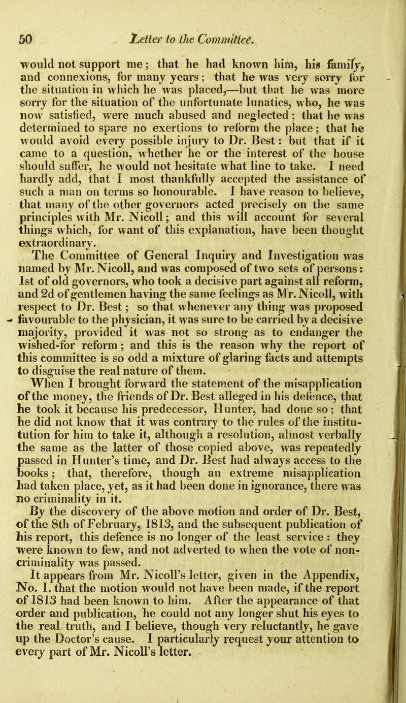 would not support me; that he had known him, Ins family, and connexions, for many years; that he was very sorry for the situation in which he was placed,—but that lie was more sorry for the situation of the unfortunate lunatics, who, he was now satisfied, were much abused and neglected; that he was determined to spare no exertions to reform the place; that he would avoid every possible injury to Dr. Best: but that if it came to a question, whether he or the interest of the house should suffer, he would not hesitate what line to take. I need hardly add, that I most thankfully accepted the assistance of such a man on terms so honourable. I have reason to believe, that many of the other governors acted precisely on the same principles with Mr. Nicoll; and this will account for several things which, for want of this explanation, have been thought extraordinary. The Committee of General Inquiry and Investigation was named by Mr. Nicoll, and was composed of two sets of persons : 1st of old governors, who took a decisive part against all reform, and 2d of gentlemen having the same feelings as Mr. Nicoll, with respect to Dr. Best; so that whenever any thing was proposed - favourable to the physician, it was sure to be carried by a decisive majority, provided it was not so strong as to endanger the wished-for reform; and this is the reason why the report of this committee is so odd a mixture of glaring facts and attempts to disguise the real nature of them. When I brought forward the statement of the misapplication of the money, the friends of Dr. Best alleged in his defence, that he took it because his predecessor, Hunter, had done so ; that he did not know that it was contrary to the rules of the institu- tution for him to take it, although a resolution, almost verbally the same as the latter of those copied above, was repeatedly passed in Hunter's time, and Dr. Best had always access to the books; that, therefore, though an extreme misapplication had taken place, jet, as it had been done in ignorance, there was no criminality in it. By the discovery of the above motion and order of Dr. Best, of the 8th of February, 1813, and the subsequent publication of his report, this defence is no longer of the least service : they were known to few, and not adverted to when the vote of non- criminality was passed. It appears from Mr. Nicoll's letter, given in the Appendix, No. I. that the motion would not have been made, if the report of 1813 had been known to him. After the appearance of that order and publication, he could not any longer shut his eyes to the real truth, and I believe, though very reluctantly, he gave up the Doctor's cause. I particularly request your attention to every part of Mr. Nicoll's letter.