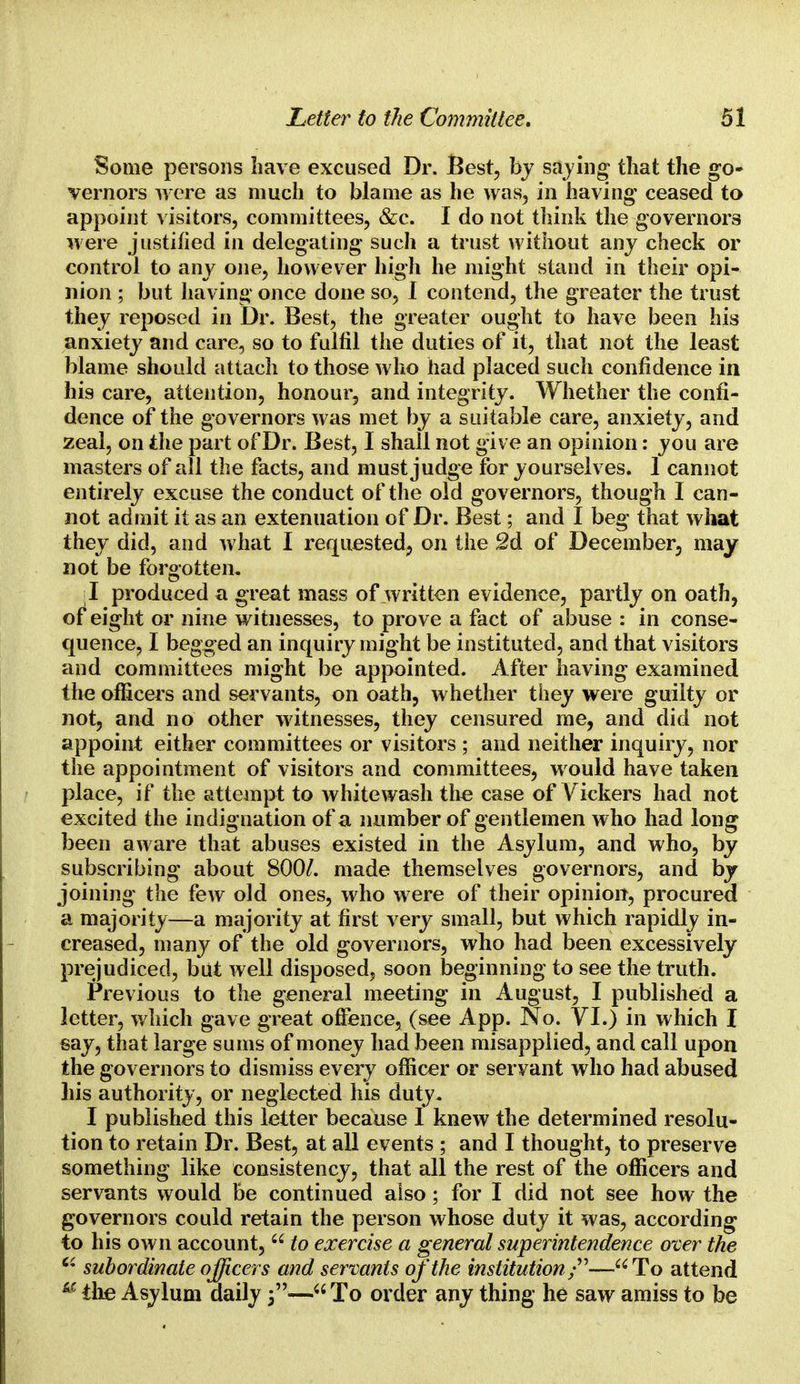 Some persons have excused Dr. Best, by saying that the go- vernors were as much to blame as he was, in having ceased to appoint visitors, committees, &c. I do not think the governors were justified in delegating such a trust without any check or control to any one, however high he might stand in their opi- nion ; but having once done so, I contend, the greater the trust they reposed in Dr. Best, the greater ought to have been his anxiety and care, so to fulfil the duties of it, that not the least blame should attach to those who had placed such confidence in his care, attention, honour, and integrity. Whether the confi- dence of the governors was met by a suitable care, anxiety, and zeal, on the part of Dr. Best, I shall not give an opinion: you are masters of all the facts, and must judge for yourselves. 1 cannot entirely excuse the conduct of the old governors, though I can- not admit it as an extenuation of Dr. Best; and I beg that what they did, and what I requested, on the 2d of December, may not be forgotten. I produced a great mass of written evidence, partly on oath, of eight or nine witnesses, to prove a fact of abuse : in conse- quence, I begged an inquiry might be instituted, and that visitors and committees might be appointed. After having examined the officers and servants, on oath, whether they were guilty or not, and no other witnesses, they censured me, and did not appoint either committees or visitors ; and neither inquiry, nor the appointment of visitors and committees, w ould have taken place, if the attempt to whitewash the case of Vickers had not excited the indignation of a number of gentlemen who had long been aware that abuses existed in the Asylum, and who, by subscribing about 800/. made themselves governors, and by joining the few old ones, who were of their opinion, procured a majority—a majority at first very small, but which rapidly in- creased, many of the old governors, who had been excessively prejudiced, but well disposed, soon beginning to see the truth. Previous to the general meeting in August, I published a letter, which gave great offence, (see App. No. VI.) in which I say, that large sums of money had been misapplied, and call upon the governors to dismiss every officer or servant who had abused his authority, or neglected his duty. I published this letter because I knew the determined resolu- tion to retain Dr. Best, at all events ; and I thought, to preserve something like consistency, that all the rest of the officers and servants would be continued also; for I did not see how the governors could retain the person whose duty it was, according to his own account,  to exercise a general superintendence over the Ci subordinate officers and servants of the institution/'—-To attend u the Asylum daily j— To order any thing he saw amiss to be