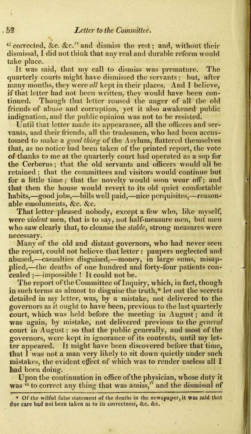 u corrected, &c. &c. and dismiss the rest; and, without their dismissal, I did not think that any real and durable reform would take place. It was said, that my call to dismiss was premature. The quarterly courts might have dismissed the servants ; but, after many months, they were all kept in their places. And I believe, if that letter had not been written, they would have been con- tinued. Though that letter roused the anger of all the old friends of abuse and corruption, yet it also awakened public indignation, and the public opinion was not to be resisted. Until that letter made its appearance, all the officers and ser- vants, and their friends, all the tradesmen, who had been accus- tomed to make a good thing of the Asylum, flattered themselves that, as no notice had been taken of the printed report, the vote of thanks to me at the quarterly court had operated as a sop for the Cerberus; that the old servants and officers would all be retained; that the committees and visitors would continue but for a little time; that the novelty would soon wear off; and that then the house would revert to its old quiet comfortable habits,—good jobs,—bills well paid,—nice perquisites,—reason- able emoluments, &c. &c. That letter pleased nobody, except a few who, like myself, were violent men, that is to say, not half-measure men, but men who saw clearly that, to cleanse the stable, strong measures were necessary. Many of the old and distant governors, who had never seen the report, could not believe that letter : paupers neglected and abused,—casualties disguised,—money, in large sums, misap- plied,—the deaths of one hundred and forty-four patients con- cealed ;—-impossible ! It could not be. The report of the Committee of Inquiry, which, in fact, though in such terms as almost to disguise the truth,* let out the secrets detailed in my letter, was, by a mistake, not delivered to the governors as it ought to have been, previous to the last quarterly court, which was held before the meeting in August; and it was again, by mistake, not delivered previous to the general court in August; so that the public generally, and most of the governors, were kept in ignorance of its contents, until my let- ter appeared. It might have been discovered before that time, that I was not a man very likely to sit down quietly under such mistakes, the evident effect of which was to render useless all I had been doing. Upon the continuation in office of the physician, whose duty it was  to correct any thing that was amiss, and the dismissal of * Of the wilful false statement of the deaths in the newspaper, it was said that $ue care had not been taken as to its correctness, &c. &c.