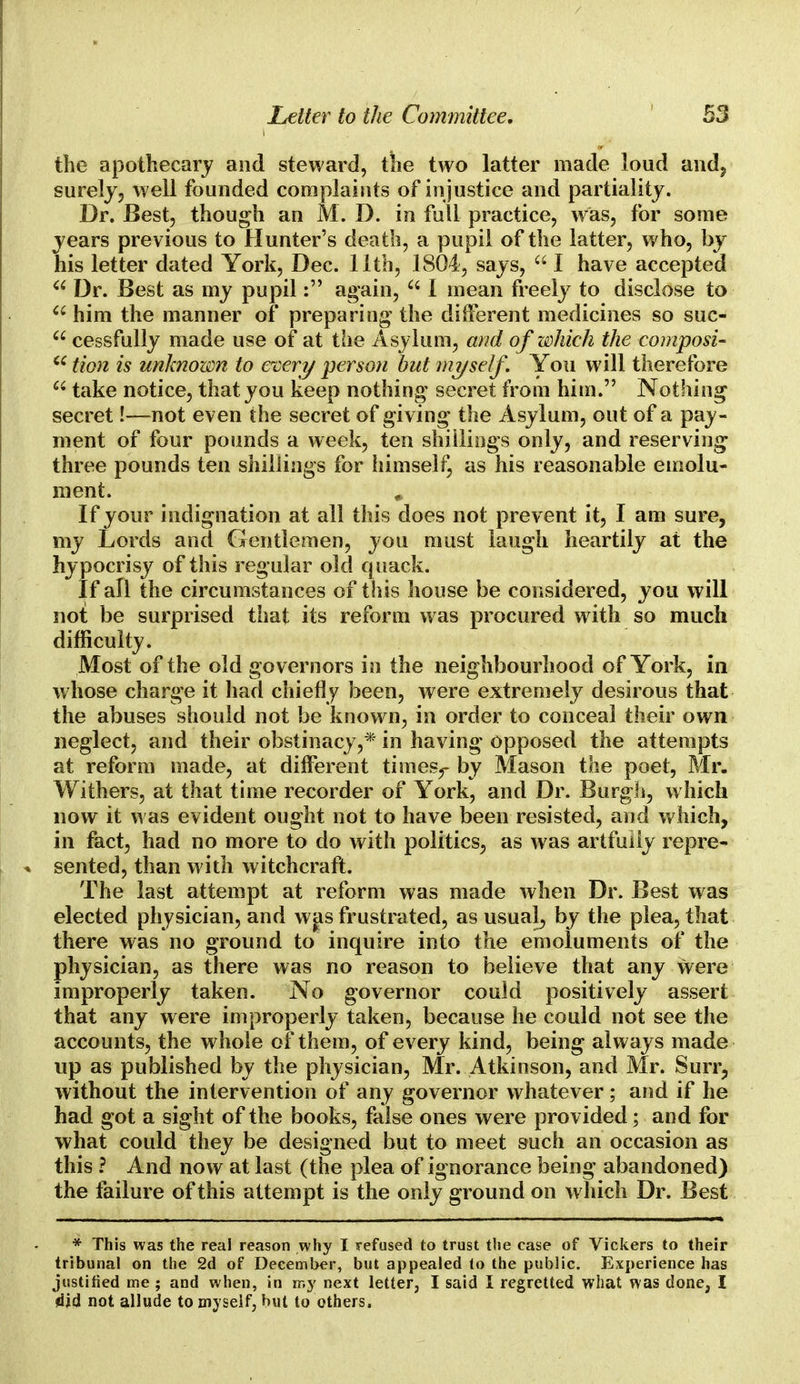the apothecary and steward, the two latter made loud and, surely, well founded complaints of in justice and partiality. Dr. Best, though an M. D. in full practice, was, for some years previous to Hunter's death, a pupil of the latter, who, by his letter dated York, Dec. 11th, 1804, says,  I have accepted  Dr. Best as my pupil: again,  I mean freely to disclose to  him the manner of preparing the different medicines so suc-  cessfully made use of at the Asylum, and of which the composi- 66 tion is unknown to every person but myself. You will therefore  take notice, that you keep nothing secret from him. Nothing secret!—not even the secret of giving the Asylum, out of a pay- ment of four pounds a week, ten shillings only, and reserving three pounds ten shillings for himself, as his reasonable emolu- ment. # If your indignation at all this does not prevent it, I am sure, my Lords and Gentlemen, you must laugh heartily at the hypocrisy of this regular old quack. If all the circumstances of this house be considered, you will not be surprised that its reform was procured with so much difficulty. Most of the old governors in the neighbourhood of York, in w hose charge it had chiefly been, were extremely desirous that the abuses should not be known, in order to conceal their own neglect, and their obstinacy,* in having opposed the attempts at reform made, at different timesr by Mason toe poet, Mr. Withers, at that time recorder of York, and Dr. Burgh, w hich now it was evident ought not to have been resisted, and which, in fact, had no more to do with politics, as was artfully repre- sented, than with witchcraft. The last attempt at reform was made when Dr. Best was elected physician, and was frustrated, as usual, by the plea, that there was no ground to inquire into the emoluments of the physician, as there was no reason to believe that any were improperly taken. No governor could positively assert that any were improperly taken, because he could not see the accounts, the whole of them, of every kind, being always made up as published by the physician, Mr. Atkinson, and Mr. Suit, without the intervention of any governor whatever; and if he had got a sight of the books, false ones were provided; and for what could they be designed but to meet such an occasion as this ? And now at last (the plea of ignorance being abandoned) the failure of this attempt is the only ground on which Dr. Best * This was the real reason why I refused to trust the case of Vickers to their tribunal on the 2d of December, but appealed to the public. Experience has justified me ; and when, in my next letter, I said I regretted what was done, I did not allude to myself, but to others.