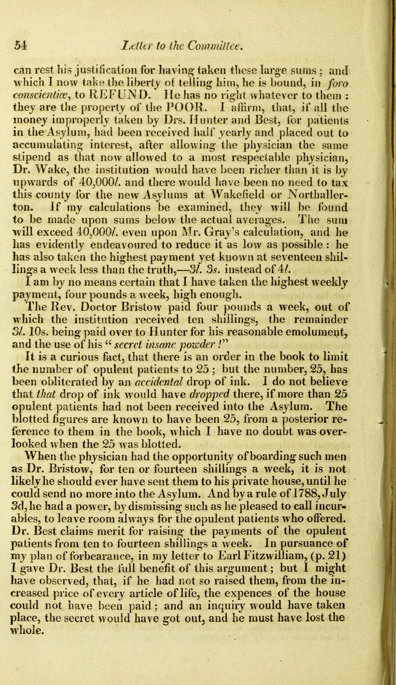 can rest his justification for having taken these large sums ; and which I now take the liberty of teliing him, he is bound, in foro conscientioe, to REFUND. He has no right whatever to them : they are the property of the POOR. I affirm, that, if all the money improperly taken by Drs. Hunter and Best, for patients in the Asylum, had been received half yearly and placed out to accumulating interest, after allowing the physician the same stipend as that now allowed to a most respectable physician, Dr. Wake, the institution would have been richer than it is by upwards of 40,000/. and there would have been no need to tax this county for the new Asylums at Wakefield or Northaller- ton. If my calculations be examined, they will be found to be made upon sums below the actual averages. The sum will exceed 40,000/. even upon Mr. Gray's calculation, and he lias evidently endeavoured to reduce it as low as possible : he has also taken the highest payment yet known at seventeen shil- lings a w eek less than the truth,—31. 3s. instead of 4/. I am by no means certain that I have taken the highest weekly payment, four pounds a week, high enough. The Rev. Doctor Bristow paid four pounds a week, out of which the institution received ten shillings, the remainder 31.10s. being paid over to Hunter for his reasonable emolument, and the use of his  secret insane powder / It is a curious fact, that there is an order in the book to limit the number of opulent patients to 25 ; but the number, 25, has been obliterated by an accidental drop of ink. I do not believe that that drop of ink would have dropped there, if more than 25 opulent patients had not been received into the Asylum. The blotted figures are known to have been 25, from a posterior re- ference to them in the book, which I have no doubt was over- looked when the 25 was blotted. When the physician had the opportunity of boarding such men as Dr. Bristow, for ten or fourteen shillings a week, it is not likely he should ever have sent them to his private house, until he could send no more into the Asylum. And by a rule of 1788, July 3d, he had a power, by dismissing such as he pleased to call incur- ables, to leave room always for the opulent patients who offered. Dr. Best claims merit for raising the payments of the opulent patients from ten to fourteen shillings a week. In pursuance of my plan of forbearance, in my letter to Earl Fitzwilliam, (p. 21) I gave Dr. Best the full benefit of this argument; but I might have observed, that, if he had not so raised them, from the in- creased price of every article of life, the expences of the house could not have been paid ; and an inquiry would have taken place, the secret would have got out3 and he must have lost the whole.