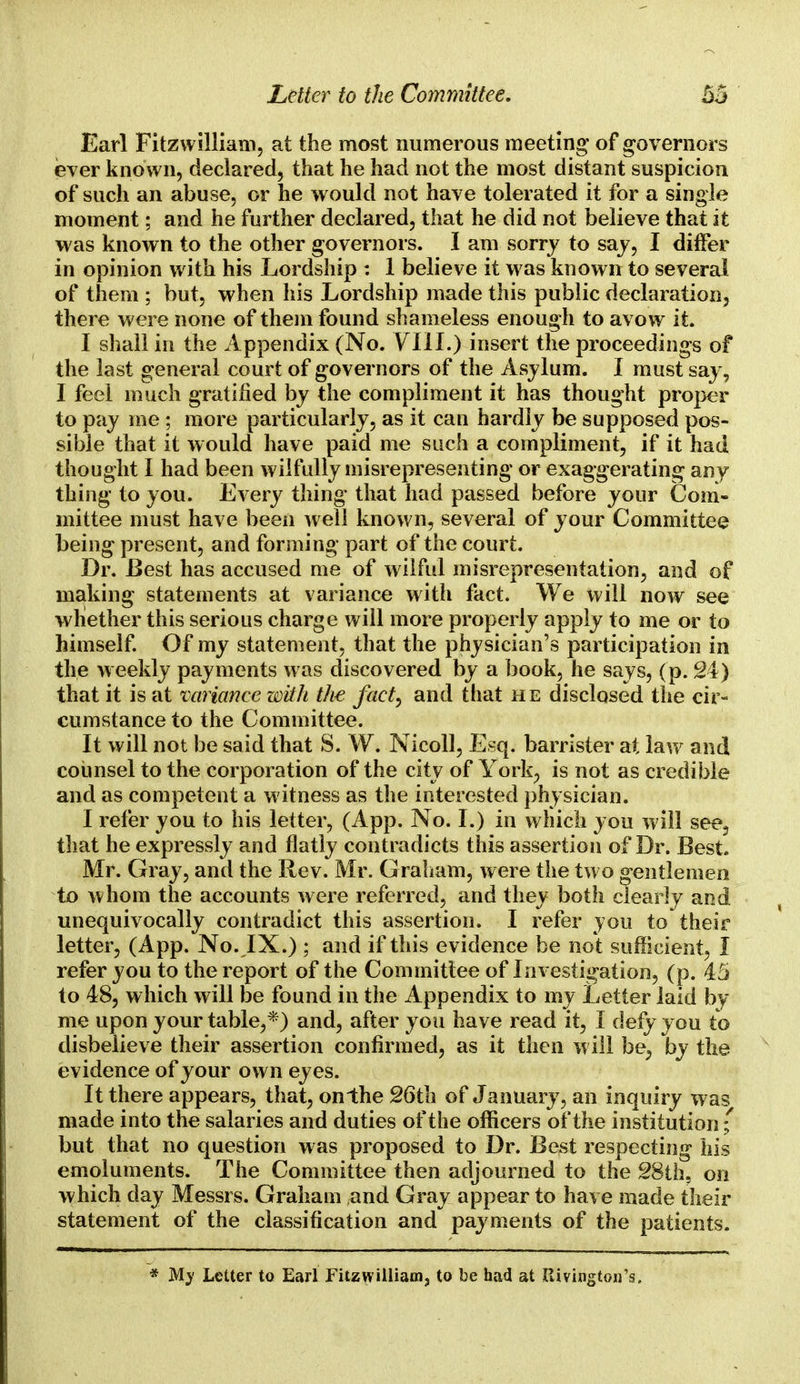 Earl Fitzwilliam, at the most numerous meeting of governors ever known, declared, that he had not the most distant suspicion of such an abuse, or he would not have tolerated it for a single moment; and he further declared, that he did not believe that it was known to the other governors. I am sorry to saj, I differ in opinion with his Lordship : 1 believe it was known to several of them ; but, when his Lordship made this public declaration, there were none of them found shameless enough to avow it. I shall in the Appendix (No. VIII.) insert the proceedings of the last general court of governors of the Asylum. I must say, I feel much gratified by the compliment it has thought proper to pay me ; more particularly, as it can hardly be supposed pos- sible that it would have paid me such a compliment, if it had thought I had been wilfully misrepresenting or exaggerating any thing to you. Every thing that had passed before your Com- mittee must have been well known, several of your Committee being present, and forming part of the court. Dr. Best has accused me of wilful misrepresentation, and of making statements at variance with fact. We will now see whether this serious charge will more properly apply to me or to himself. Of my statement, that the physician's participation in the weekly payments was discovered by a book, he says, (p. §4) that it is at variance with the fact, and that he disclosed the cir- cumstance to the Committee. It will not be said that S. W. Nicoll, Esq. barrister at law and counsel to the corporation of the city of York, is not as credible and as competent a witness as the interested physician. I refer you to his letter, (App. No. I.) in which you will see, that he expressly and flatly contradicts this assertion of Dr. Best. Mr. Gray, and the Rev. Mr. Graham, were the two gentlemen to whom the accounts were referred, and they both clearly and unequivocally contradict this assertion. I refer you to their letter, (App. No. IX.) ; and if this evidence be not sufficient, I refer you to the report of the Committee of Investigation, (p. 45 to 48, which will be found in the Appendix to my Letter laid by me upon your table,*) and, after you have read it, I defy you to disbelieve their assertion confirmed, as it then will be, by the evidence of your own eyes. It there appears, that, on the 26th of January, an inquiry was made into the salaries and duties of the officers of the institution but that no question was proposed to Dr. Best respecting his emoluments. The Committee then adjourned to the 28th. on which day Messrs. Graham and Gray appear to have made their statement of the classification and payments of the patients. * My Letter to Earl Fitzwilliam, to be had at Ilivixigton's.