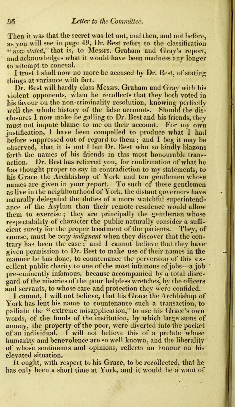 Then it was that the secret was let out, and then, and not before, as you will see in page 49, Dr. Best refers to the classification now stated that is, to Messrs. Graham and Gray's report, and acknowledges what it would have been madness any longer to attempt to conceal. I trust I shall now no more be accused by Dr. Best, of stating things at variance with fact. Dr. Best will hardly class Messrs. Graham and Gray with his violent opponents, when he recollects that they both voted in his favour on the non-criminality resolution, knowing perfectly well the whole history of the false accounts. Should the dis- closures I now make be galling to Dr. Best and his friends, they must not impute blame to me on their account. For my own justification, I have been compelled to produce what 1 had before suppressed out of regard to them ; and I beg it may be observed, that it is not I but Dr. Best who so kindly blazons forth the names of his friends in this most honourable trans- action. Dr. Best has referred you, for confirmation of what he has thought proper to say in contradiction to my statements, to his Grace the Archbishop of York and ten gentlemen whose names are given in your report. To such of these gentlemen as live in the neighbourhood of York, the distant governors have naturally delegated the duties of a more watchful superintend- ance of the Asylum than their remote residence would allow7 them to exercise; they are principally the gentlemen whose respectability of character the public naturally consider a suffi- cient surety for the proper treatment of the patients. They, of course, must be xery indignant when they discover that the con- trary has been the case ; and I cannot believe that they have given permission to Dr. Best to make use of their names in the manner he has done, to countenance the perversion of this ex- cellent public charity to one of the most infamous of jobs—a job pre-eminently infamous, because accompanied by a total disre- gard of the miseries of the poor helpless wretches, by the officers and servants, to whose care and protection they were confided. I cannot, I will not believe, that his Grace the Archbishop of York has lent his name to countenance such a transaction, to palliate the  extreme misapplication, to use his Grace's own words, of the funds of the institution, by which large sums of money, the property of the poor, were diverted into the pocket of an individual. 1 will not believe this of a prelate whose humanity and benevolence are so well known, and the liberality of whose sentiments and opinions, reflects an honour on his elevated situation. It ought, with respect to his Grace, to be recollected, that he has only been a short time at York, and it would be a want of
