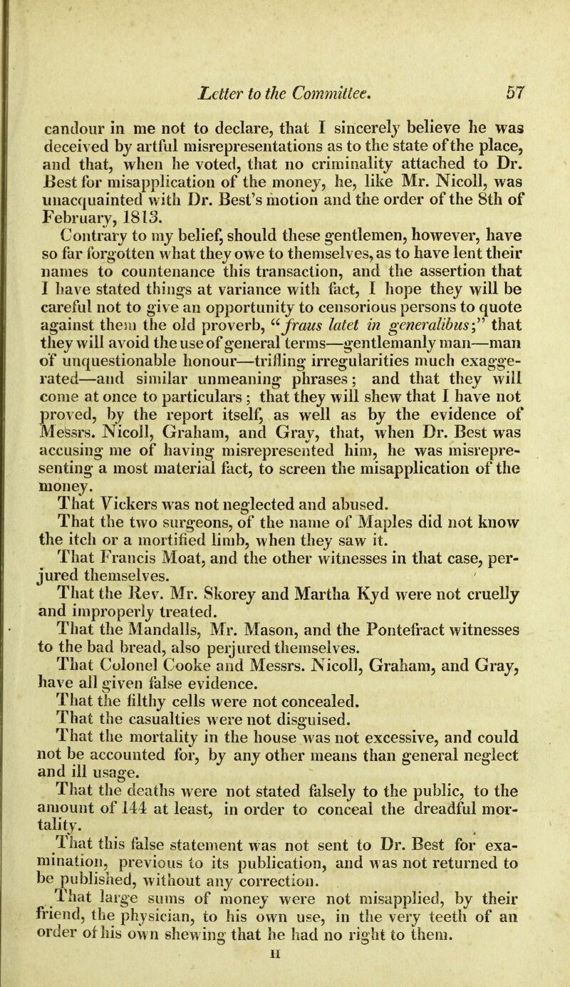 candour in me not to declare, that I sincerely believe he was deceived by artful misrepresentations as to the state of the place, and that, when he voted, that no criminality attached to Dr. Best for misapplication of the money, he, like Mr. Nicoll, was unacquainted with Dr. Best's motion and the order of the 8th of February, 1813. Contrary to my belief, should these gentlemen, however, have so far forgotten what they owe to themselves, as to have lent their names to countenance this transaction, and the assertion that I have stated things at variance with fact, I hope they will be careful not to give an opportunity to censorious persons to quote against them the old proverb, fraus latet in gcneralibus; that they will avoid the use of general terms—gentlemanly man—man of unquestionable honour—trifling irregularities much exagge- rated—and similar unmeaning phrases; and that they will come at once to particulars ; that they will shew that I have not proved, by the report itself, as well as by the evidence of Messrs. Nicoll, Graham, and Gray, that, when Dr. Best was accusing me of having misrepresented him, he was misrepre- senting a most material fact, to screen the misapplication of the money. That Vickers was not neglected and abused. That the two surgeons, of the name of Maples did not know the itch or a mortified limb, when they saw it. That Francis Moat, and the other witnesses in that case, per- jured themselves. That the Rev. Mr. Skorey and Martha Kyd were not cruelly and improperly treated. That the Mandalls, Mr. Mason, and the Pontefract witnesses to the bad bread, also perjured themselves. That Colonel Cooke and Messrs. Nicoll, Graham, and Gray, have all given false evidence. That the filthy cells were not concealed. That the casualties were not disguised. That the mortality in the house was not excessive, and could not be accounted for, by any other means than general neglect and ill usage. That the deaths were not stated falsely to the public, to the amount of 144 at least, in order to conceal the dreadful mor- tality. That this false statement was not sent to Dr. Best for exa- mination, previous to its publication, and was not returned to be published, without any correction. That large sums of money were not misapplied, by their friend, the physician, to his own use, in the very teeth of an order of his own shewing that he had no right to them. ii