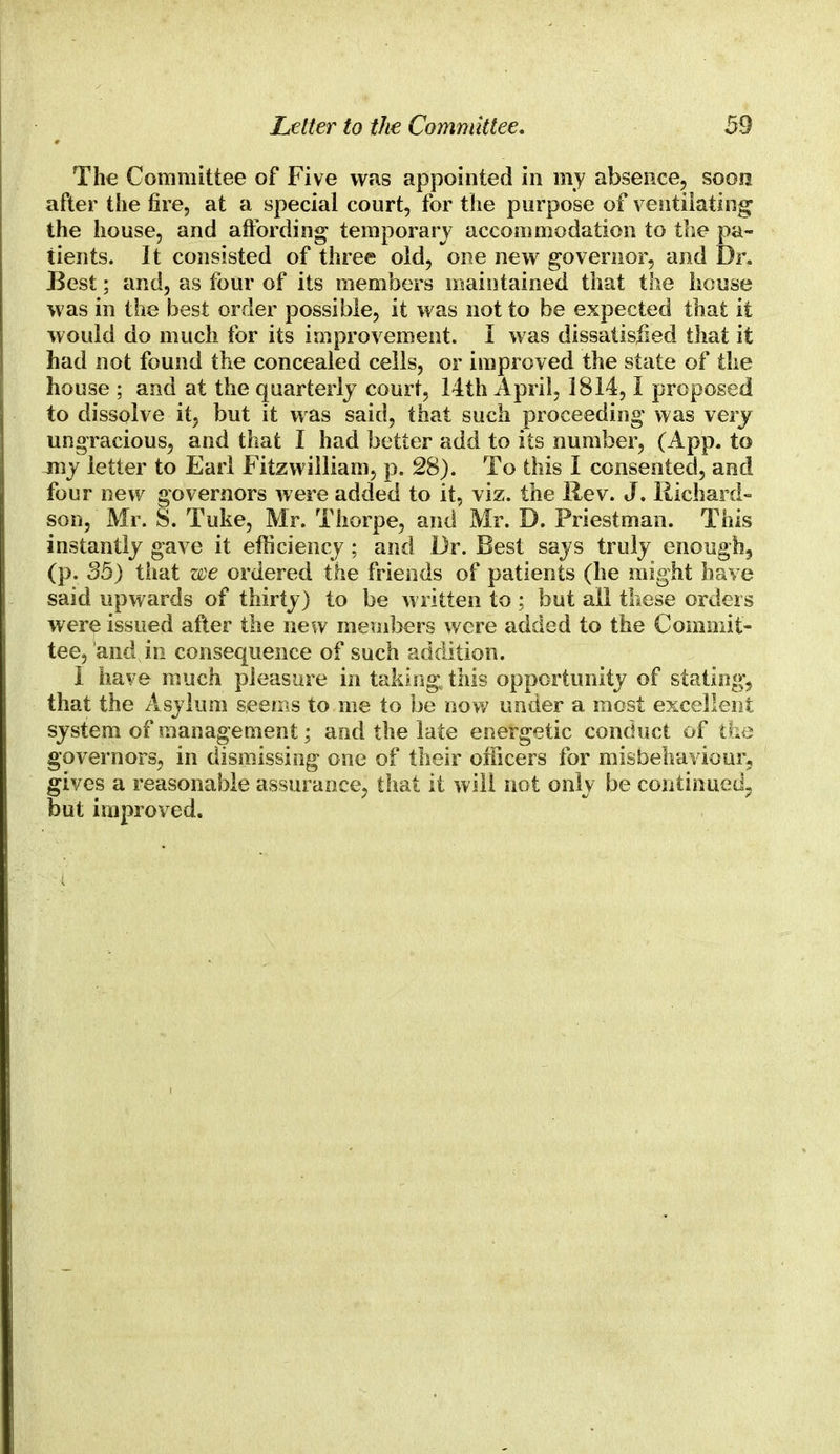 The Committee of Five was appointed in my absence, soon after the fire, at a special court, for the purpose of ventilating the house, and affording temporary accommodation to the pa- tients. It consisted of three old, one new governor, and Dr. Best; and, as four of its members maintained that the house was in the best order possible, it was not to be expected that it would do much for its improvement. I was dissatisjied that it had not found the concealed cells, or improved the state of the house ; and at the quarterly court, 14th April, 1814,I proposed to dissolve it, but it was said, that such proceeding was very ungracious, and that I had better add to its number, (App. to my letter to Earl Fitzwilliam, p. 28). To this I consented, and four new governors were added to it, viz. the Rev. J. Richard- son, Mr. S. Tuke, Mr. Thorpe, and Mr. D. Priestman. This instantly gave it efficiency; and Dr. Best says truly enough, (p. 35) that we ordered the friends of patients (he might have said upwards of thirty) to be written to ; but all these orders were issued after the new members were added to the Commit- tee, and in consequence of such addition. I have much pleasure in taking this opportunity of stating, that the Asylum seems to me to be now under a most excellent system of management; and the late energetic conduct of the governors, in dismissing one of their officers for misbehaviour, gives a reasonable assurance, that it will not only be continued;, but improved.