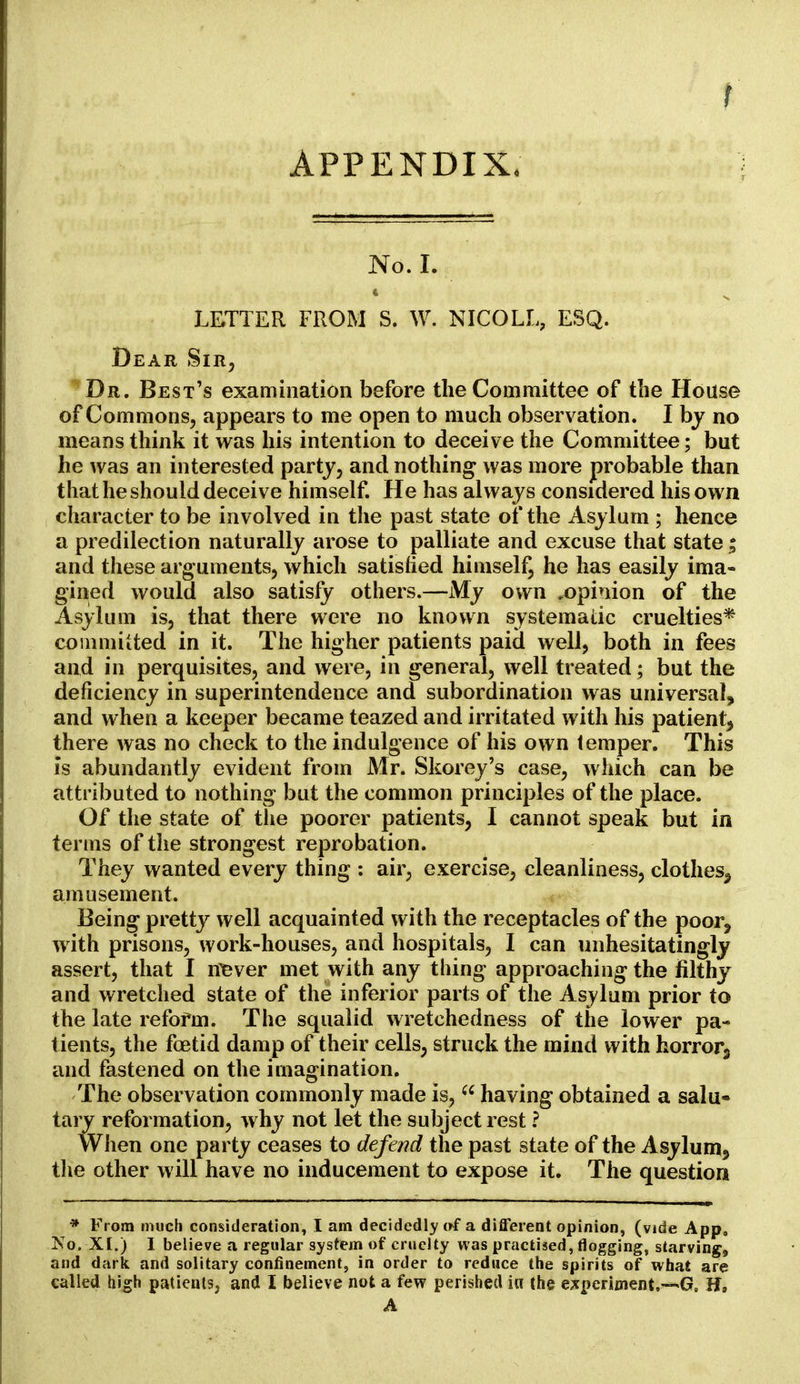 APPENDIX. No. I. LETTER FROM S. W. NICOLL, ESQ. Dear Sir, Dr. Best's examination before the Committee of the House of Commons, appears to me open to much observation. I by no means think it was his intention to deceive the Committee; but he was an interested party, and nothing was more probable than that he should deceive himself. He has always considered his own character to be involved in the past state of the Asylum ; hence a predilection naturally arose to palliate and excuse that state; and these arguments, which satisfied himself, he has easily ima- gined would also satisfy others.—My own ^opinion of the Asylum is, that there were no known systematic cruelties* committed in it. The higher patients paid well, both in fees and in perquisites, and were, in general, well treated; but the deficiency in superintendence and subordination was universal, and when a keeper became teazed and irritated with his patient, there was no check to the indulgence of his own temper. This is abundantly evident from Mr. Skorey's case, which can be attributed to nothing but the common principles of the place. Of the state of the poorer patients, I cannot speak but in terms of the strongest reprobation. They wanted every thing : air, exercise, cleanliness, clothes^ amusement. Being pretty well acquainted with the receptacles of the poor, with prisons, work-houses, and hospitals, I can unhesitatingly assert, that I never met with any thing approaching the filthy and wretched state of the inferior parts of the Asylum prior to the late refofm. The squalid wretchedness of the lower pa- tients, the foetid damp of their cells, struck the mind with horror3 and fastened on the imagination. The observation commonly made is,(C having obtained a salu- tary reformation, why not let the subject rest ? When one party ceases to defend the past state of the Asylum, the other will have no inducement to expose it. The question * From much consideration, I am decidedly of a different opinion, (vide App, No. XI.) I believe a regular system of cruelty was practised, flogging, starving, and dark and solitary confinement, in order to reduce the spirits of what are called high patients, and I believe not a few perished in the experiment,—*G9 H, A