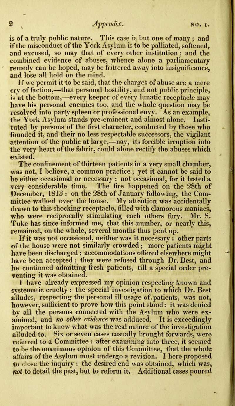 is of a truly public nature. This case is but one of many ; and if the misconduct of the York Asylum is to be palliated, softened, and excused, so may that of every other institution; and the combined evidence of abuses, whence alone a parliamentary remedy can be hoped, may be frittered away into insignificance^ and lose all hold on the mind. If we permit it to be said, that the charges of abuse are a mere cry of faction,—-that personal hostility, and not public principle, is at the bottom,—every keeper of every lunatic receptacle may have his personal enemies too, and the whole question may be resolved into party spleen or professional envy. As an example, the York Asylum stands pre-eminent and almost alone. Insti- tuted by persons of the first character, conducted by those who founded it, and their no less respectable successors, the vigilant attention of the public at large,—nay, its forcible irruption into the very heart of the fabric, could alone rectify the abuses which existed. The confinement of thirteen patients in a very small chamber, was not, I believe, a common practice ; yet it cannot be said to be either occasional or necessary : not occasional, for it lasted a very considerable time. The fire happened on the 28th of December, 1813 : on the 28th of January following, the Com- mittee walked over the house. My attention was accidentally drawn to this shocking receptacle, filled with clamorous maniacs, who were reciprocally stimulating each others fury. Mr. S. Tuke has since informed me, that this number, or nearly this, remained, on the whole, several months thus pent up. If it was not occasional, neither was it necessary : other parts of the house were not similarly crowded; more patients might have been discharged; accommodations offered elsewhere might have been accepted ; they were refused through Dr. Best, and he continued admitting fresh patients, till a special order pre- venting it was obtained. I have already expressed my opinion respecting known and systematic cruelty : the special investigation to which Dr. Best alludes, respecting the personal ill usage of, patients, was not, however, sufficient to prove how this point stood: it was denied by all the persons connected with the Asylum who were ex- amined, and no other evidence was adduced. It is exceedingly important to know what was the real nature of the investigation alluded to. Six or seven cases casually brought forwards, were reve; red to a Committee : after examining into three, it seemed to be the unanimous opinion of this Committee, that the whole affairs of the Asylum must undergo a revision. I here proposed to ckose the inquiry : the desired end was obtained, which was, not to detail the past, but to reform it. Additional cases poured