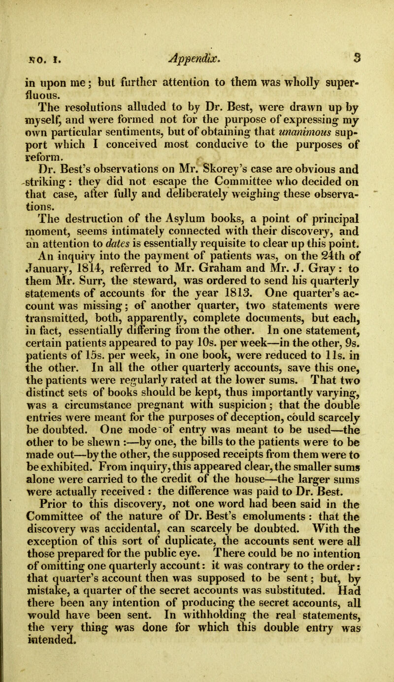 in upon me; but further attention to them was wholly super- fluous. The resolutions alluded to by Dr. Best, were drawn up by myself, and were formed not for the purpose of expressing my own particular sentiments, but of obtaining- that unanimous sup- port which I conceived most conducive to the purposes of reform. Dr. Best's observations on Mr. Skorey's case are obvious and striking : they did not escape the Committee who decided on that case, after fully and deliberately weighing these observa- tions. The destruction of the Asylum books, a point of principal moment, seems intimately connected with their discovery, and an attention to dates is essentially requisite to clear up this point. An inquiry into the payment of patients was, on the 24th of January, 1814, referred to Mr. Graham and Mr. J. Gray: to them Mr. Surr, the steward, was ordered to send his quarterly statements of accounts for the year 1813. One quarter's ac- count was missing; of another quarter, two statements were transmitted, both, apparently, complete documents, but each, in fact, essentially differing from the other. In one statement, certain patients appeared to pay 10s. per week—in the other, 9s. patients of 15s. per week, in one book, were reduced to lis. in the other. In all the other quarterly accounts, save this one, the patients were regularly rated at the lower sums. That two distinct sets of books should be kept, thus importantly varying, was a circumstance pregnant with suspicion; that the double entries were meant for the purposes of deception, could scarcely be doubted. One mode of entry was meant to be used—the other to be shewn :—by one, the bills to the patients were to be made out—by the other, the supposed receipts from them were to be exhibited. From inquiry, this appeared clear, the smaller sums alone were carried to the credit of the house—the larger sums were actually received : the difference was paid to Dr. Best. Prior to this discovery, not one word had been said in the Committee of the nature of Dr. Best's emoluments : that the discovery was accidental, can scarcely be doubted. With the exception of this sort of duplicate, the accounts sent were all those prepared for the public eye. There could be no intention of omitting one quarterly account: it was contrary to the order: that quarter's account then was supposed to be sent; but, by mistake, a quarter of the secret accounts was substituted. Had there been any intention of producing the secret accounts, all would have been sent. In withholding the real statements, the very thing was done for which this double entry was intended.