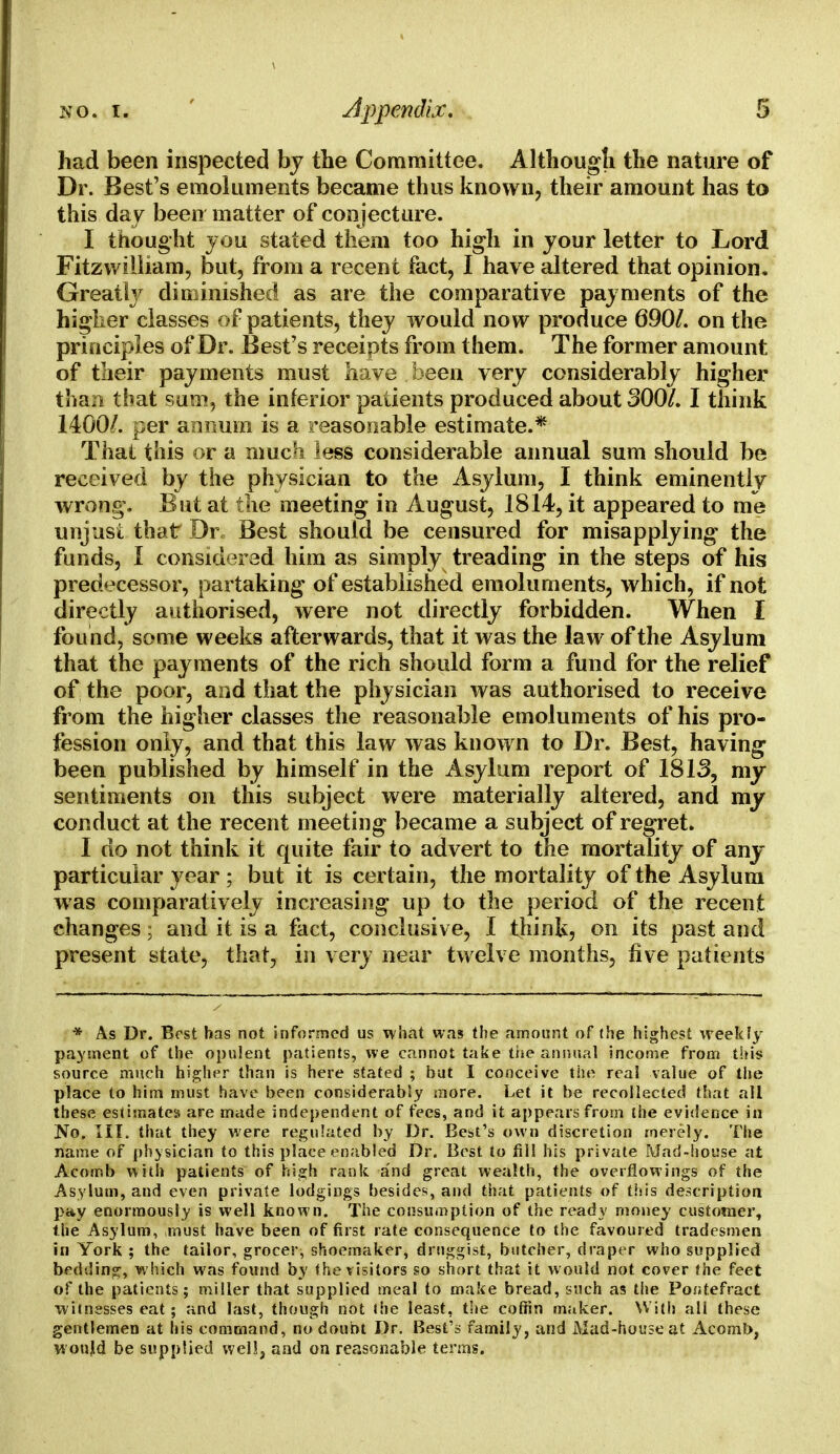 had been inspected by the Committee. Although the nature of Dr. Best's emoluments became thus known, their amount has to this day been matter of conjecture. I thought you stated them too high in your letter to Lord Fitzwilliam, but, from a recent fact, I have altered that opinion. Greatly diminished as are the comparative payments of the higher classes of patients, they would now produce 690/. on the principles of Dr. Best's receipts from them. The former amount of their payments must have been very considerably higher than that sum, the inferior patients produced about 300/. I think 1400/. per annum is a reasonable estimate.* That this or a much less considerable annual sum should be received by the physician to the Asylum, I think eminently wrong. But at the meeting in August, 1814, it appeared to me unjusi that Dr. Best should be censured for misapplying the funds, I considered him as simply treading in the steps of his predecessor, partaking of established emoluments, which, if not directly authorised, were not directly forbidden. When I found, some weeks afterwards, that it was the law of the Asylum that the payments of the rich should form a fund for the relief of the poor, and that the physician was authorised to receive from the higher classes the reasonable emoluments of his pro- fession only, and that this law was known to Dr. Best, having been published by himself in the Asylum report of 1813, my sentiments on this subject were materially altered, and my conduct at the recent meeting became a subject of regret. I do not think it quite fair to advert to the mortality of any- particular year ; but it is certain, the mortality of the Asylum was comparatively increasing up to the period of the recent changes; and it is a fact, conclusive, I think, on its past and present state, that, in very near twelve months, five patients * As Dr. Best has not informed us what was the amount of (he highest weekly payment of the opulent patients, we cannot take the annual income from this source much higher than is here stated ; but I conceive the real value of the place to him must have been considerably more. Let it be recollected that all these estimates are made independent of fees, and it appears from the evidence in No. III. that they were regulated by Dr. Best's own discretion merely. The name of physician to this place enabled Dr. Best to fill his private Mad-house at Acomb with patients of high rank and great wealth, the overflowings of the Asylum, and even private lodgings besides, and that patients of this description pay enormously is well known. The consumption of the ready money customer, the Asylum, must have been of first rate consequence to the favoured tradesmen in York ; the tailor, grocer, shoemaker, druggist, butcher, draper who supplied bedtling, which was found by the visitors so short that it w ould not cover the feet of the patients; miller that supplied meal to make bread, such as the Por;tefract witnesses eat; and last, though not the least, the coffin maker. With all these gentlemen at his command, no doubt Dr. Best's family, and Mad-house at Acomb, wonjd be supplied well, and on reasonable terms.