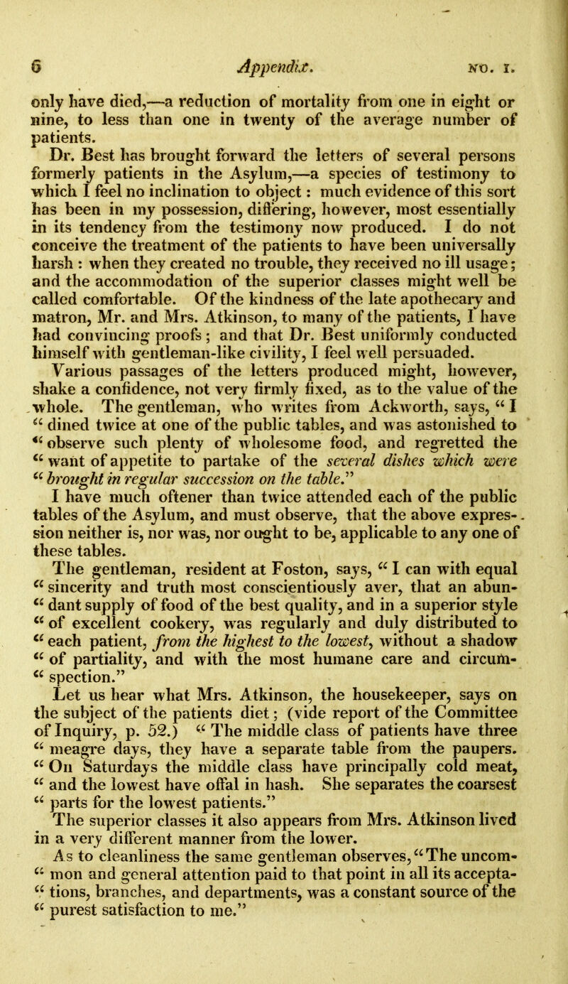only have died,—a reduction of mortality from one in eight or nine, to less than one in twenty of the average number of patients. Dr. Best has brought forward the letters of several persons formerly patients in the Asylum,—a species of testimony to which I feel no inclination to object: much evidence of this sort has been in my possession, differing, however, most essentially in its tendency from the testimony now produced. I do not conceive the treatment of the patients to have been universally harsh : when they created no trouble, they received no ill usage; and the accommodation of the superior classes might well be called comfortable. Of the kindness of the late apothecary and matron, Mr. and Mrs. Atkinson, to many of the patients, I have had convincing proofs ; and that Dr. Best uniformly conducted himself with gentleman-like civility, I feel well persuaded. Various passages of the letters produced might, however, shake a confidence, not very firmly fixed, as to the value of the whole. The gentleman, who writes from Ackworth, says,  I  dined twice at one of the public tables, and w as astonished to <£ observe such plenty of wholesome food, and regretted the  want of appetite to partake of the several dishes which were 66 brought in regular succession on the table I have much oftener than twice attended each of the public tables of the Asylum, and must observe, that the above expres-. sion neither is, nor was, nor ought to be, applicable to any one of these tables. The gentleman, resident at Foston, says, 661 can with equal  sincerity and truth most conscientiously aver, that an abun- €i dant supply of food of the best quality, and in a superior style c< of excellent cookery, was regularly and duly distributed to 66 each patient, from the highest to the lowest, without a shadow  of partiality, and with the most humane care and circum- ci spection. Let us hear what Mrs. Atkinson, the housekeeper, says on the subject of the patients diet; (vide report of the Committee of Inquiry, p. 52.)  The middle class of patients have three 66 meagre days, they have a separate table from the paupers.  On Saturdays the middle class have principally cold meat,  and the lowest have offal in hash. She separates the coarsest  parts for the lowest patients. The superior classes it also appears irom Mrs. Atkinson lived in a very different manner from the lower. As to cleanliness the same gentleman observes, The uncom- a mon and general attention paid to that point in all its accepta-  tions, branches, and departments, was a constant source of the 6£ purest satisfaction to me.